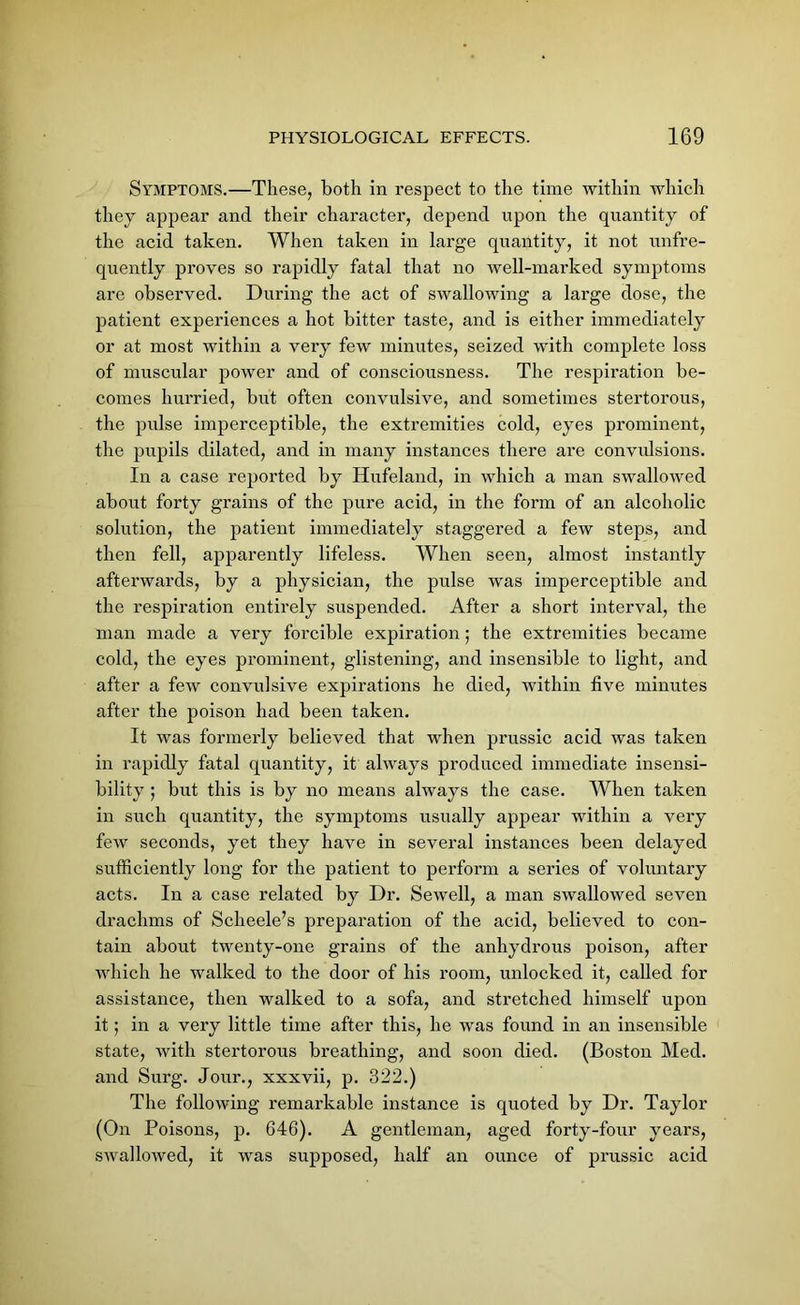 Symptoms.—These, both in respect to the time within which they appear and their character, depend upon the quantity of the acid taken. When taken in large quantity, it not unfre- quently proves so rapidly fatal that no well-marked symptoms are observed. During the act of swallowing a large dose, the patient experiences a hot bitter taste, and is either immediately or at most within a very few minutes, seized with complete loss of muscular power and of consciousness. The respiration be- comes hurried, but often convulsive, and sometimes stertorous, the pulse imperceptible, the extremities cold, eyes prominent, the pupils dilated, and in many instances there are convulsions. In a case reported by Hufeland, in which a man swallowed about forty grains of the pure acid, in the form of an alcoholic solution, the patient immediately staggered a few steps, and then fell, apparently lifeless. When seen, almost instantly afterwards, by a physician, the pidse was imperceptible and the respiration entirely suspended. After a short interval, the man made a very forcible expiration; the extremities became cold, the eyes prominent, glistening, and insensible to light, and after a few convulsive expirations he died, within five minutes after the poison had been taken. It was formerly believed that when prussic acid was taken in rapidly fatal quantity, it always produced immediate insensi- bility ; but this is by no means always the case. When taken in such quantity, the symptoms usually appear within a very few seconds, yet they have in several instances been delayed sufficiently long for the patient to perform a series of voluntary acts. In a case related by Dr. Sewell, a man swallowed seven drachms of Scheele’s preparation of the acid, believed to con- tain about twenty-one grains of the anhydrous poison, after which he walked to the door of his room, unlocked it, called for assistance, then walked to a sofa, and stretched himself upon it; in a very little time after this, he was found in an insensible state, with stertorous breathing, and soon died. (Boston Med. and Surg. Jour., xxxvii, p. 322.) The following remarkable instance is quoted by Dr. Taylor (On Poisons, p. 646). A gentleman, aged forty-four years, swallowed, it was supposed, half an ounce of prussic acid