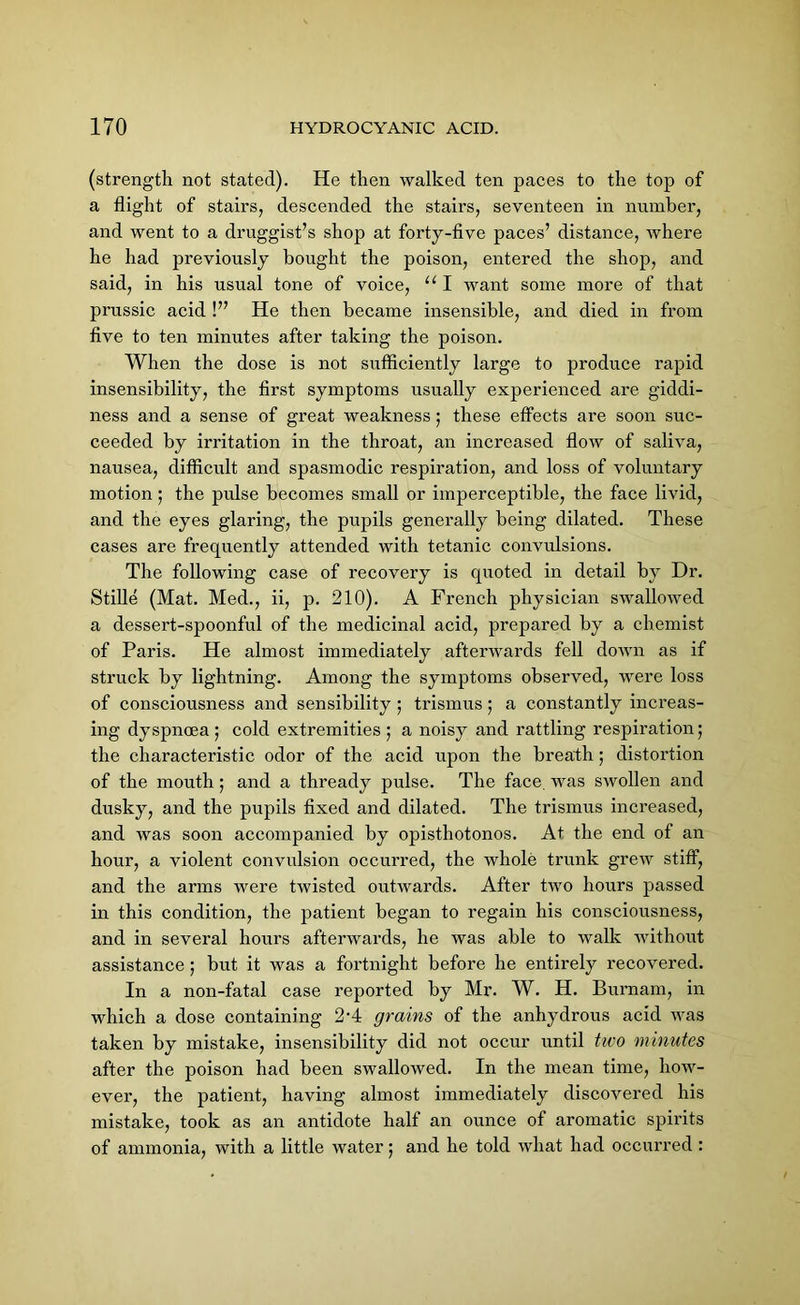 (strength not stated). He then walked ten paces to the top of a flight of stairs, descended the stairs, seventeen in number, and went to a druggist’s shop at forty-five paces’ distance, where he had previously bought the poison, entered the shop, and said, in his usual tone of voice, 111 want some more of that prussic acid !” He then became insensible, and died in from five to ten minutes after taking the poison. When the dose is not sufficiently large to produce rapid insensibility, the first symptoms usually experienced are giddi- ness and a sense of great weakness; these effects are soon suc- ceeded by irritation in the throat, an increased flow of saliva, nausea, difficult and spasmodic respiration, and loss of voluntary motion; the pnlse becomes small or imperceptible, the face livid, and the eyes glaring, the pupils generally being dilated. These cases are frequently attended with tetanic convulsions. The following case of recovery is quoted in detail by Dr. Stifle (Mat. Med., ii, p. 210). A French physician swallowed a dessert-spoonful of the medicinal acid, prepared by a chemist of Paris. He almost immediately afterwards fell down as if struck by lightning. Among the symptoms observed, were loss of consciousness and sensibility ; trismus; a constantly increas- ing dyspnoea ; cold extremities ; a noisy and rattling respiration; the characteristic odor of the acid upon the breath; distortion of the mouth; and a thready pulse. The face, was swollen and dusky, and the pupils fixed and dilated. The trismus increased, and was soon accompanied by opisthotonos. At the end of an hour, a violent convulsion occurred, the whole trunk grew stiff, and the arms were twisted outwards. After two hours passed in this condition, the patient began to regain his consciousness, and in several hours afterwards, he was able to walk without assistance ; but it was a fortnight before he entirely recovered. In a non-fatal case reported by Mr. W. H. Burnam, in which a dose containing 2-4 grains of the anhydrous acid was taken by mistake, insensibility did not occur until two minutes after the poison had been swallowed. In the mean time, how- ever, the patient, having almost immediately discovered his mistake, took as an antidote half an ounce of aromatic spirits of ammonia, with a little water; and he told what had occurred :