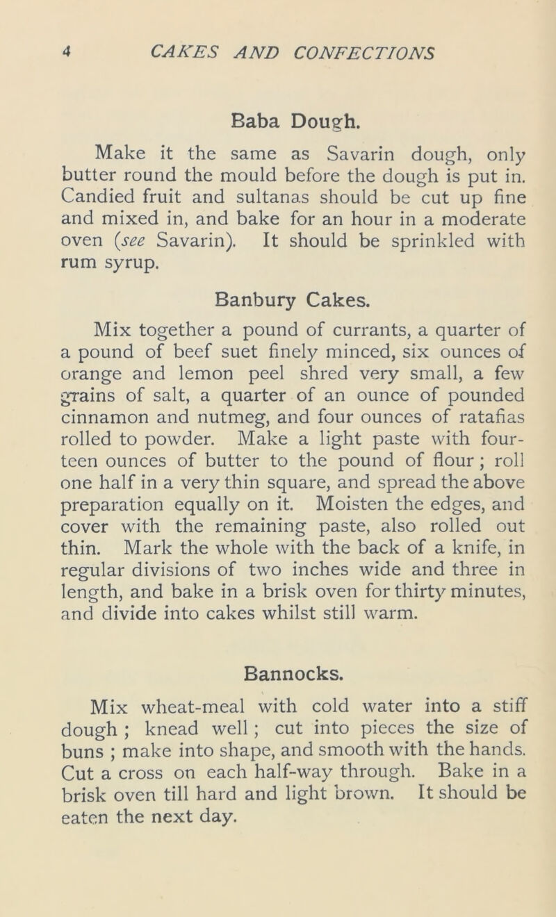 Baba Dough. Make it the same as Savarin dough, only butter round the mould before the dough is put in. Candied fruit and sultanas should be cut up fine and mixed in, and bake for an hour in a moderate oven (see Savarin). It should be sprinkled with rum syrup. Banbury Cakes. Mix together a pound of currants, a quarter of a pound of beef suet finely minced, six ounces of orange and lemon peel shred very small, a few grains of salt, a quarter of an ounce of pounded cinnamon and nutmeg, and four ounces of ratafias rolled to powder. Make a light paste with four- teen ounces of butter to the pound of flour; roll one half in a very thin square, and spread the above preparation equally on it. Moisten the edges, and cover with the remaining paste, also rolled out thin. Mark the whole with the back of a knife, in regular divisions of two inches wide and three in length, and bake in a brisk oven for thirty minutes, and divide into cakes whilst still warm. Bannocks. Mix wheat-meal with cold water into a stiff dough ; knead well; cut into pieces the size of buns ; make into shape, and smooth with the hands. Cut a cross on each half-way through. Bake in a brisk oven till hard and light brown. It should be eaten the next day.