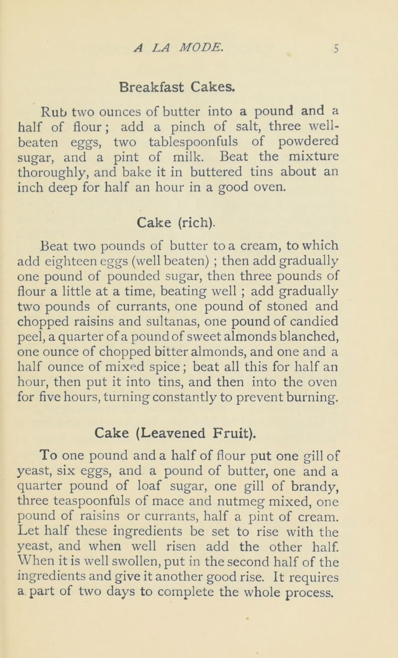 Breakfast Cakes. Rub two ounces of butter into a pound and a half of flour; add a pinch of salt, three well- beaten eggs, two tablespoonfuls of powdered sugar, and a pint of milk. Beat the mixture thoroughly, and bake it in buttered tins about an inch deep for half an hour in a good oven. Cake (rich). Beat two pounds of butter to a cream, to which add eighteen eggs (well beaten) ; then add gradually one pound of pounded sugar, then three pounds of flour a little at a time, beating well ; add gradually two pounds of currants, one pound of stoned and chopped raisins and sultanas, one pound of candied peel, a quarter of a pound of sweet almonds blanched, one ounce of chopped bitter almonds, and one and a half ounce of mixed spice; beat all this for half an hour, then put it into tins, and then into the oven for five hours, turning constantly to prevent burning. Cake (Leavened Fruit). To one pound and a half of flour put one gill of yeast, six eggs, and a pound of butter, one and a quarter pound of loaf sugar, one gill of brandy, three teaspoonfuls of mace and nutmeg mixed, one pound of raisins or currants, half a pint of cream. Let half these ingredients be set to rise with the yeast, and when well risen add the other half. When it is well swollen, put in the second half of the ingredients and give it another good rise. It requires a part of two days to complete the whole process.