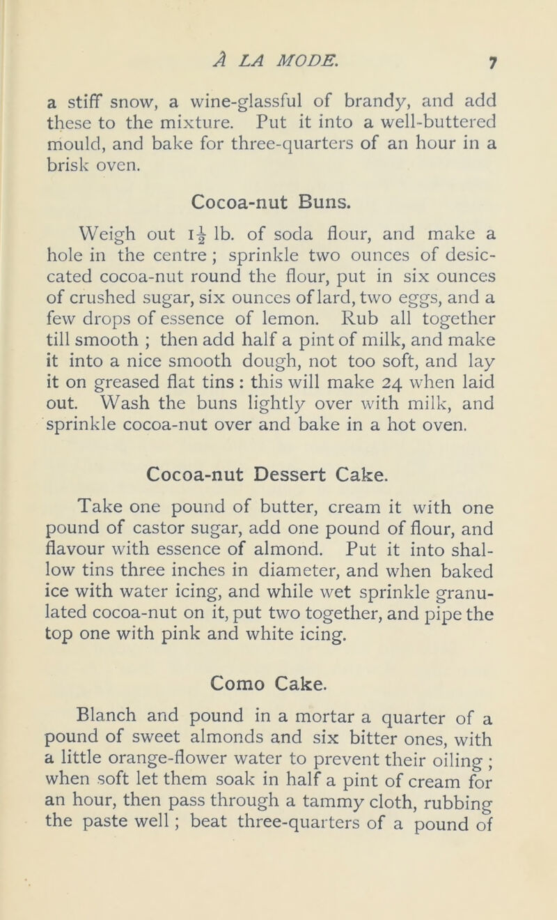 a stiff snow, a wine-glassful of brandy, and add these to the mixture. Put it into a well-buttered mould, and bake for three-quarters of an hour in a brisk oven. Cocoa-nut Buns. Weigh out I^r lb. of soda flour, and make a hole in the centre ; sprinkle two ounces of desic- cated cocoa-nut round the flour, put in six ounces of crushed sugar, six ounces of lard, two eggs, and a few drops of essence of lemon. Rub all together till smooth ; then add half a pint of milk, and make it into a nice smooth dough, not too soft, and lay it on greased flat tins: this will make 24 when laid out. Wash the buns lightly over with milk, and sprinkle cocoa-nut over and bake in a hot oven. Cocoa-nut Dessert Cake. Take one pound of butter, cream it with one pound of castor sugar, add one pound of flour, and flavour with essence of almond. Put it into shal- low tins three inches in diameter, and when baked ice with water icing, and while wet sprinkle granu- lated cocoa-nut on it, put two together, and pipe the top one with pink and white icing. Como Cake. Blanch and pound in a mortar a quarter of a pound of sweet almonds and six bitter ones, with a little orange-flower water to prevent their oiling ; when soft let them soak in half a pint of cream for an hour, then pass through a tammy cloth, rubbing the paste well; beat three-quarters of a pound of