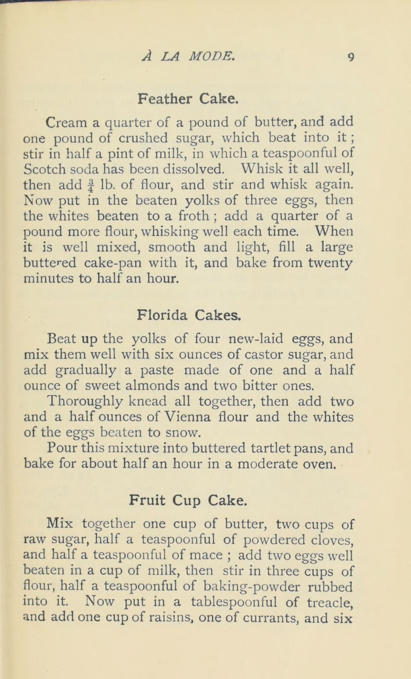 Feather Cake. Cream a quarter of a pound of butter, and add one pound of crushed sugar, which beat into it; stir in half a pint of milk, in which a teaspoonful of Scotch soda has been dissolved. Whisk it all well, then add f lb. of flour, and stir and whisk again. Now put in the beaten yolks of three eggs, then the whites beaten to a froth ; add a quarter of a pound more flour, whisking well each time. When it is well mixed, smooth and light, fill a large buttered cake-pan with it, and bake from twenty minutes to half an hour. Florida Cakes. Beat up the yolks of four new-laid eggs, and mix them well with six ounces of castor sugar, and add gradually a paste made of one and a half ounce of sweet almonds and two bitter ones. Thoroughly knead all together, then add two and a half ounces of Vienna flour and the whites of the eggs beaten to snow. Pour this mixture into buttered tartlet pans, and bake for about half an hour in a moderate oven. Fruit Cup Cake. Mix together one cup of butter, two cups of raw sugar, half a teaspoonful of powdered cloves, and half a teaspoonful of mace ; add two eggs well beaten in a cup of milk, then stir in three cups of flour, half a teaspoonful of baking-powder rubbed into it. Now put in a tablespoonful of treacle, and add one cup of raisins, one of currants, and six