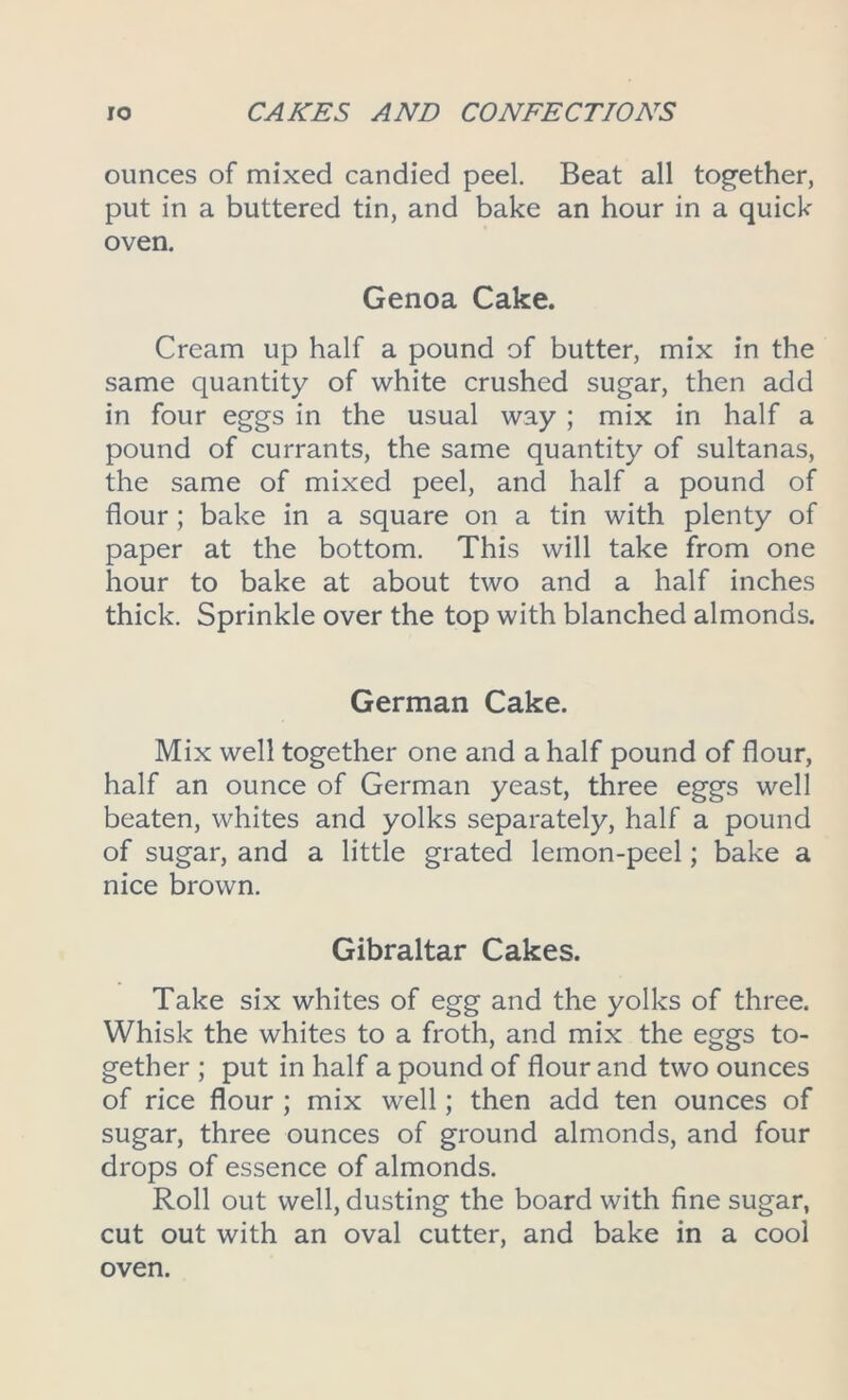 ounces of mixed candied peel. Beat all together, put in a buttered tin, and bake an hour in a quick oven. Genoa Cake. Cream up half a pound of butter, mix in the same quantity of white crushed sugar, then add in four eggs in the usual way ; mix in half a pound of currants, the same quantity of sultanas, the same of mixed peel, and half a pound of flour; bake in a square on a tin with plenty of paper at the bottom. This will take from one hour to bake at about two and a half inches thick. Sprinkle over the top with blanched almonds. German Cake. Mix well together one and a half pound of flour, half an ounce of German yeast, three eggs well beaten, whites and yolks separately, half a pound of sugar, and a little grated lemon-peel; bake a nice brown. Gibraltar Cakes. Take six whites of egg and the yolks of three. Whisk the whites to a froth, and mix the eggs to- gether ; put in half a pound of flour and two ounces of rice flour ; mix well; then add ten ounces of sugar, three ounces of ground almonds, and four drops of essence of almonds. Roll out well, dusting the board with fine sugar, cut out with an oval cutter, and bake in a cool oven.