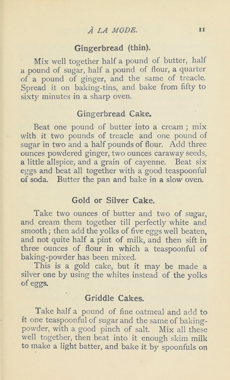 Gingerbread (thin). Mix well together half a pound of butter, half a pound of sugar, half a pound of flour, a quarter of a pound of ginger, and the same of treacle. Spread it on baking-tins, and bake from fifty to sixty minutes in a sharp oven. Gingerbread Cake. Beat one pound of butter into a cream ; mix with it two pounds of treacle and one pound of sugar in two and a half pounds of flour. Add three ounces powdered ginger, two ounces caraway seeds, a little allspice, and a grain of cayenne. Beat six eggs and beat all together with a good teaspoonful of soda. Butter the pan and bake in a slow oven. Gold or Silver Cake. Take two ounces of butter and two of sugar, and cream them together till perfectly white and smooth; then add the yolks of five eggs well beaten, and not quite half a pint of milk, and then sift in three ounces of flour in which a teaspoonful of baking-powder has been mixed. This is a gold cake, but it may be made a silver one by using the whites instead of the yolks of eggs. Griddle Cakes. Take half a pound of fine oatmeal and add to it one teaspoonful of sugar and the same of baking- powder, with a good pinch of salt. Mix all these well together, then beat into it enough skim milk to make a light batter, and bake it by spoonfuls on