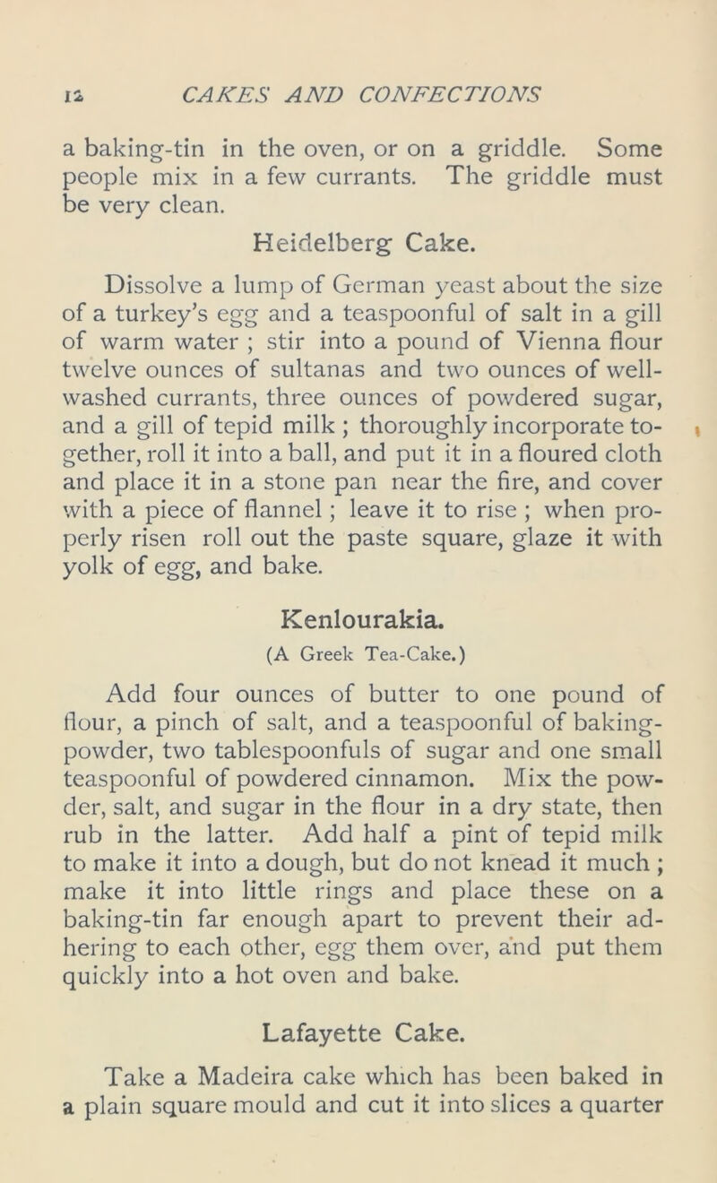 a baking-tin in the oven, or on a griddle. Some people mix in a few currants. The griddle must be very clean. Heidelberg Cake. Dissolve a lump of German yeast about the size of a turkey’s egg and a teaspoonful of salt in a gill of warm water ; stir into a pound of Vienna flour twelve ounces of sultanas and two ounces of well- washed currants, three ounces of powdered sugar, and a gill of tepid milk ; thoroughly incorporate to- gether, roll it into a ball, and put it in a floured cloth and place it in a stone pan near the fire, and cover with a piece of flannel; leave it to rise ; when pro- perly risen roll out the paste square, glaze it with yolk of egg, and bake. Kenlourakia. (A Greek Tea-Cake.) Add four ounces of butter to one pound of flour, a pinch of salt, and a teaspoonful of baking- powder, two tablespoonfuls of sugar and one small teaspoonful of powdered cinnamon. Mix the pow- der, salt, and sugar in the flour in a dry state, then rub in the latter. Add half a pint of tepid milk to make it into a dough, but do not knead it much ; make it into little rings and place these on a baking-tin far enough apart to prevent their ad- hering to each other, egg them over, and put them quickly into a hot oven and bake. Lafayette Cake. Take a Madeira cake which has been baked in a plain square mould and cut it into slices a quarter