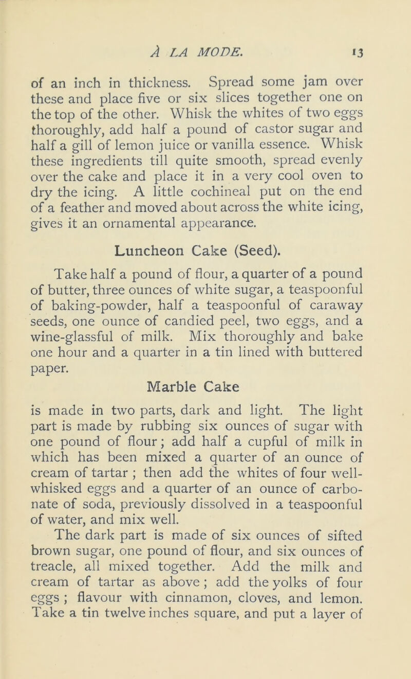 of an inch in thickness. Spread some jam over these and place five or six slices together one on the top of the other. Whisk the whites of two eggs thoroughly, add half a pound of castor sugar and half a gill of lemon juice or vanilla essence. Whisk these ingredients till quite smooth, spread evenly over the cake and place it in a very cool oven to dry the icing. A little cochineal put on the end of a feather and moved about across the white icing, gives it an ornamental appearance. Luncheon Cake (Seed). Take half a pound of flour, a quarter of a pound of butter, three ounces of white sugar, a teaspoonful of baking-powder, half a teaspoonful of caraway seeds, one ounce of candied peel, two eggs, and a wine-glassful of milk. Mix thoroughly and bake one hour and a quarter in a tin lined with buttered paper. Marble Cake is made in two parts, dark and light. The light part is made by rubbing six ounces of sugar with one pound of flour; add half a cupful of milk in which has been mixed a quarter of an ounce of cream of tartar ; then add the whites of four well- whisked eggs and a quarter of an ounce of carbo- nate of soda, previously dissolved in a teaspoonful of water, and mix well. The dark part is made of six ounces of sifted brown sugar, one pound of flour, and six ounces of treacle, all mixed together. Add the milk and cream of tartar as above ; add the yolks of four eggs ; flavour with cinnamon, cloves, and lemon. Take a tin twelve inches square, and put a layer of