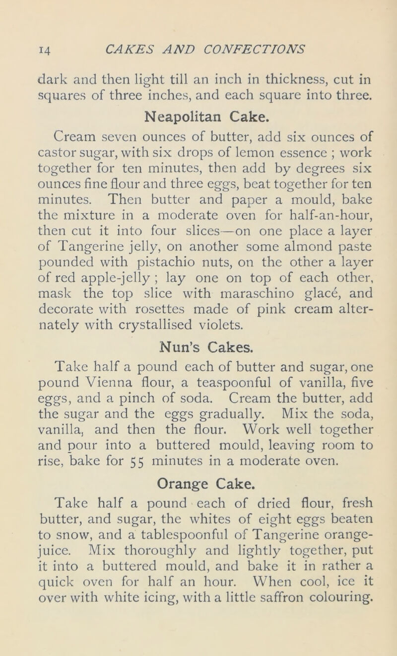 dark and then light till an inch in thickness, cut in squares of three inches, and each square into three. Neapolitan Cake. Cream seven ounces of butter, add six ounces of castor sugar, with six drops of lemon essence ; work together for ten minutes, then add by degrees six ounces fine hour and three eggs, beat together for ten minutes. Then butter and paper a mould, bake the mixture in a moderate oven for half-an-hour, then cut it into four slices—on one place a layer of Tangerine jelly, on another some almond paste pounded with pistachio nuts, on the other a layer of red apple-jelly ; lay one on top of each other, mask the top slice with maraschino glace, and decorate with rosettes made of pink cream alter- nately with crystallised violets. Nun’s Cakes. Take half a pound each of butter and sugar, one pound Vienna flour, a teaspoonful of vanilla, five eggs, and a pinch of soda. Cream the butter, add the sugar and the eggs gradually. Mix the soda, vanilla, and then the flour. Work well together and pour into a buttered mould, leaving room to rise, bake for 55 minutes in a moderate oven. Orange Cake. Take half a pound each of dried flour, fresh butter, and sugar, the whites of eight eggs beaten to snow, and a tablespoonful of Tangerine orange- juice. Mix thoroughly and lightly together, put it into a buttered mould, and bake it in rather a quick oven for half an hour. When cool, ice it over with white icing, with a little saffron colouring.