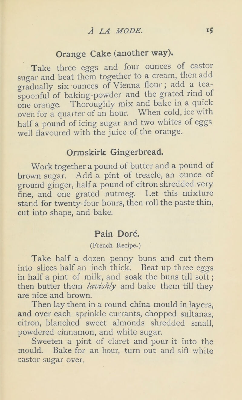 Orange Cake (another way). Take three eggs and four ounces of castor sugar and beat them together to a cream, then add gradually six ounces of Vienna flour; add a tea- spoonful of baking-powder and the grated rind of one orange. Thoroughly mix and bake in a quick oven for a quarter of an hour. When cold, ice with half a pound of icing sugar and two whites of eggs well flavoured with the juice of the orange. Ormskirk Gingerbread. Work together a pound of butter and a pound of brown sugar. Add a pint of treacle, an ounce of ground ginger, half a pound of citron shredded very fine, and one grated nutmeg. Let this mixture stand for twenty-four hours, then roll the paste thin, cut into shape, and bake. Pain Dore. (French Recipe.) Take half a dozen penny buns and cut them into slices half an inch thick. Beat up three eggs in half a pint of milk, and soak the buns till soft; then butter them lavishly and bake them till they are nice and brown. Then lay them in a round china mould in layers, and over each sprinkle currants, chopped sultanas, citron, blanched sweet almonds shredded small, powdered cinnamon, and white sugar. Sweeten a pint of claret and pour it into the mould. Bake for an hour, turn out and sift white castor sugar over.