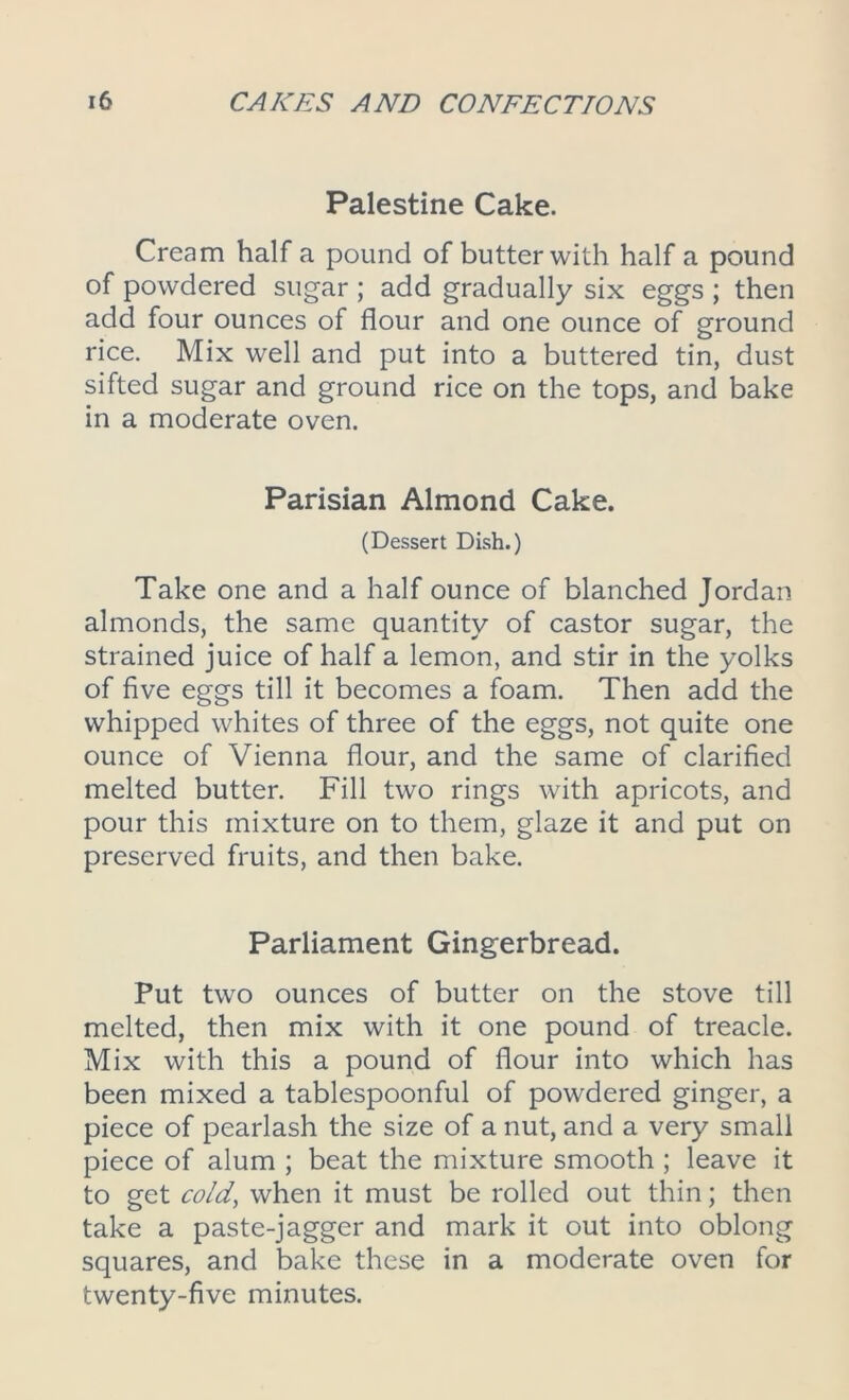 Palestine Cake. Cream half a pound of butter with half a pound of powdered sugar ; add gradually six eggs ; then add four ounces of flour and one ounce of ground rice. Mix well and put into a buttered tin, dust sifted sugar and ground rice on the tops, and bake in a moderate oven. Parisian Almond Cake. (Dessert Dish.) Take one and a half ounce of blanched Jordan almonds, the same quantity of castor sugar, the strained juice of half a lemon, and stir in the yolks of five eggs till it becomes a foam. Then add the whipped whites of three of the eggs, not quite one ounce of Vienna flour, and the same of clarified melted butter. Fill two rings with apricots, and pour this mixture on to them, glaze it and put on preserved fruits, and then bake. Parliament Gingerbread. Put two ounces of butter on the stove till melted, then mix with it one pound of treacle. Mix with this a pound of flour into which has been mixed a tablespoonful of powdered ginger, a piece of pearlash the size of a nut, and a very small piece of alum ; beat the mixture smooth ; leave it to get cold, when it must be rolled out thin; then take a paste-jagger and mark it out into oblong squares, and bake these in a moderate oven for twenty-five minutes.