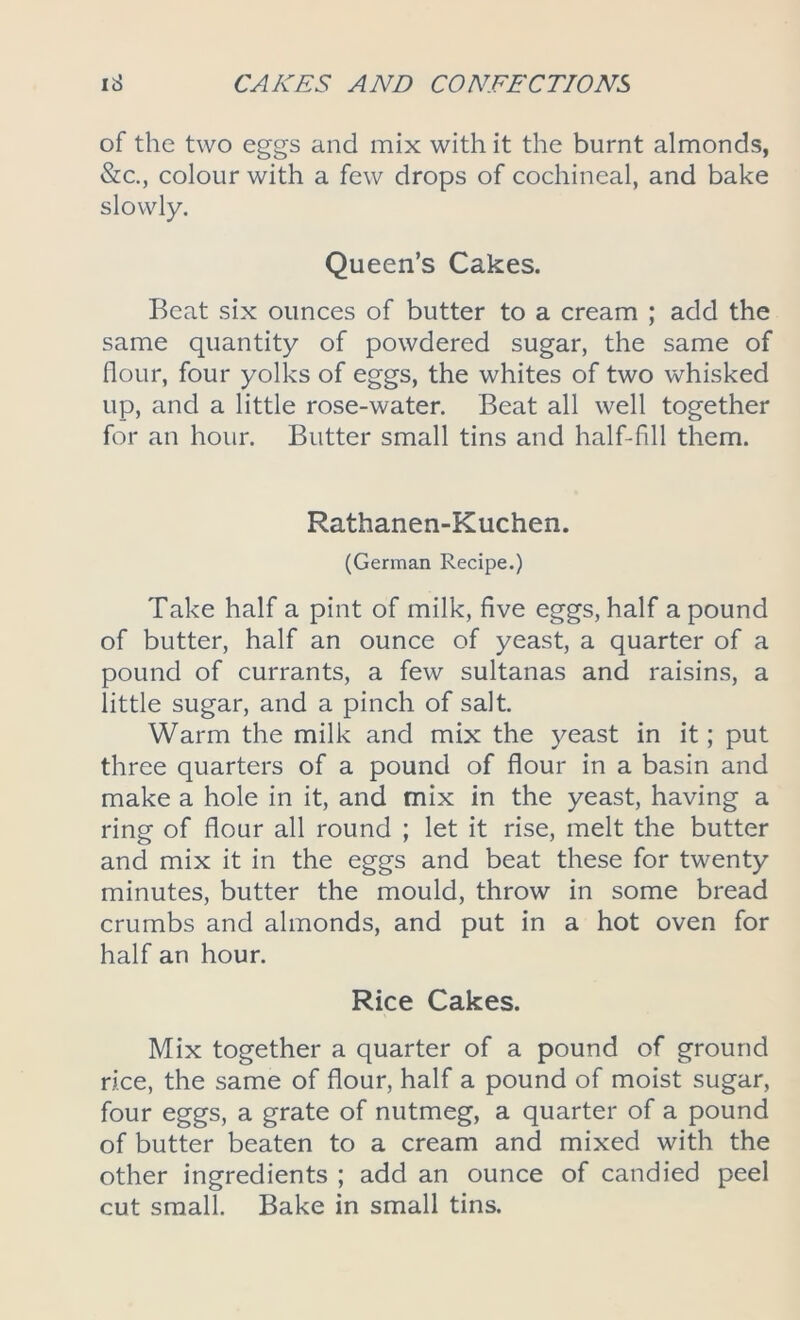 of the two eggs and mix with it the burnt almonds, &c., colour with a few drops of cochineal, and bake slowly. Queen’s Cakes. Beat six ounces of butter to a cream ; add the same quantity of powdered sugar, the same of flour, four yolks of eggs, the whites of two whisked up, and a little rose-water. Beat all well together for an hour. Butter small tins and half-fill them. Rathanen-Kuchen. (German Recipe.) Take half a pint of milk, five eggs, half a pound of butter, half an ounce of yeast, a quarter of a pound of currants, a few sultanas and raisins, a little sugar, and a pinch of salt. Warm the milk and mix the yeast in it; put three quarters of a pound of flour in a basin and make a hole in it, and mix in the yeast, having a ring of flour all round ; let it rise, melt the butter and mix it in the eggs and beat these for twenty minutes, butter the mould, throw in some bread crumbs and almonds, and put in a hot oven for half an hour. Rice Cakes. Mix together a quarter of a pound of ground rice, the same of flour, half a pound of moist sugar, four eggs, a grate of nutmeg, a quarter of a pound of butter beaten to a cream and mixed with the other ingredients ; add an ounce of candied peel cut small. Bake in small tins.