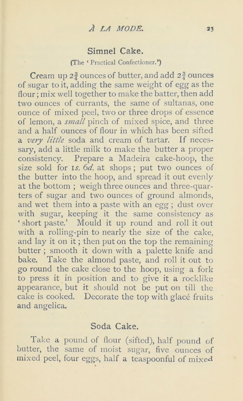 Simnel Cake. (The ‘Practical Confectioner.’) Cream up 2f ounces of butter, and add 2f ounces of sugar to it, adding the same weight of egg as the flour; mix well together to make the batter, then add two ounces of currants, the same of sultanas, one ounce of mixed peel, two or three drops of essence of lemon, a small pinch of mixed spice, and three and a half ounces of flour in which has been sifted a very little soda and cream of tartar. If neces- sary, add a little milk to make the butter a proper consistency. Prepare a Madeira cake-hoop, the size sold for is. 6d. at shops ; put two ounces of the butter into the hoop, and spread it out evenly at the bottom ; weigh three ounces and three-quar- ters of sugar and two ounces of ground almonds, and wet them into a paste with an egg ; dust over with sugar, keeping it the same consistency as ‘ short paste.’ Mould it up round and roll it out with a rolling-pin to nearly the size of the cake, and lay it on it; then put on the top the remaining butter ; smooth it down with a palette knife and bake. Take the almond paste, and roll it out to go round the cake close to the hoop, using a fork to press it in position and to give it a rocklike appearance, but it should not be put on till the cake is cooked. Decorate the top with glace fruits and angelica. Soda Cake. Take a pound of flour (sifted), half pound of butter, the same of moist sugar, five ounces of mixed peel, four eggs, half a teaspoonful of mixed