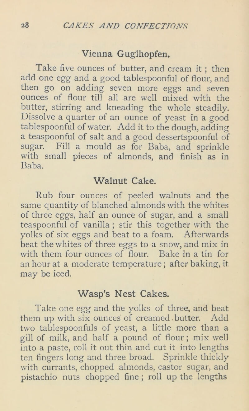 Vienna Guglhopfen. Take five ounces of butter, and cream it ; then add one egg and a good tablespoonful of flour, and then go on adding seven more eggs and seven ounces of flour till all are well mixed with the butter, stirring and kneading the whole steadily. Dissolve a quarter of an ounce of yeast in a good tablespoonful of water. Add it to the dough, adding a teaspoonful of salt and a good dessertspoonful of sugar. Fill a mould as for Baba, and sprinkle with small pieces of almonds, and finish as in Baba. Walnut Cake. Rub four ounces of peeled walnuts and the same quantity of blanched almonds with the whites of three eggs, half an ounce of sugar, and a small teaspoonful of vanilla; stir this together with the yolks of six eggs and beat to a foam. Afterwards beat the whites of three eggs to a snow, and mix in with them four ounces of flour. Bake in a tin for an hour at a moderate temperature; after baking, it. may be iced. Wasp’s Nest Cakes. Take one egg and the yolks of three, and beat them up with six ounces of creamed-butter. Add two tablespoonfuls of yeast, a little more than a gill of milk, and half a pound of flour; mix well into a paste, roll it out thin and cut it into lengths ten fingers long and three broad. Sprinkle thickly with currants, chopped almonds, castor sugar, and pistachio nuts chopped fine ; roll up the lengths