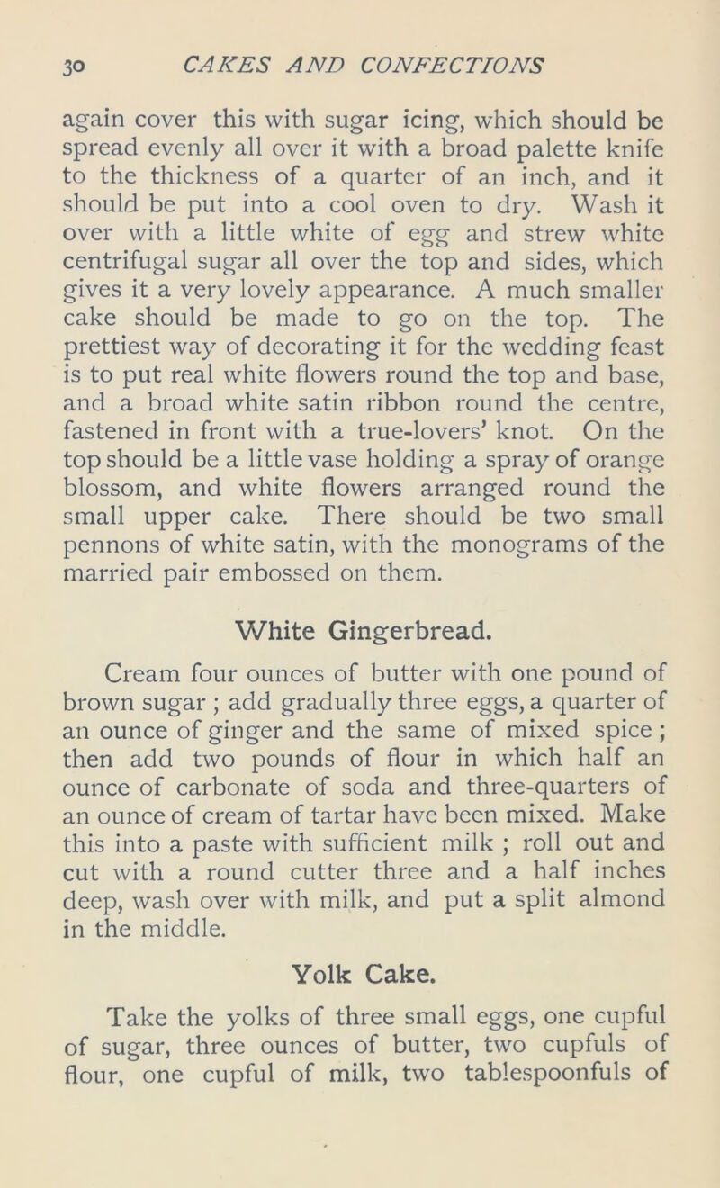 again cover this with sugar icing, which should be spread evenly all over it with a broad palette knife to the thickness of a quarter of an inch, and it should be put into a cool oven to dry. Wash it over with a little white of egg and strew white centrifugal sugar all over the top and sides, which gives it a very lovely appearance. A much smaller cake should be made to go on the top. The prettiest way of decorating it for the wedding feast is to put real white flowers round the top and base, and a broad white satin ribbon round the centre, fastened in front with a true-lovers’ knot. On the top should be a little vase holding a spray of orange blossom, and white flowers arranged round the small upper cake. There should be two small pennons of white satin, with the monograms of the married pair embossed on them. White Gingerbread. Cream four ounces of butter with one pound of brown sugar ; add gradually three eggs, a quarter of an ounce of ginger and the same of mixed spice ; then add two pounds of flour in which half an ounce of carbonate of soda and three-quarters of an ounce of cream of tartar have been mixed. Make this into a paste with sufficient milk ; roll out and cut with a round cutter three and a half inches deep, wash over with milk, and put a split almond in the middle. Yolk Cake. Take the yolks of three small eggs, one cupful of sugar, three ounces of butter, two cupfuls of flour, one cupful of milk, two tablespoonfuls of