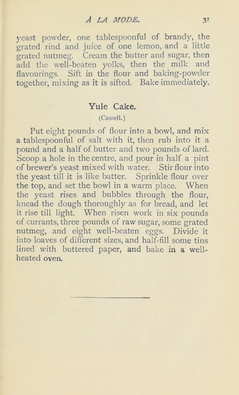 yeast powder, one tablespoonful of brandy, the grated rind and juice of one lemon, and a little grated nutmeg. Cream the butter and sugar, then add the well-beaten yolks, then the milk and flavourings. Sift in the flour and baking-powder together, mixing as it is sifted. Bake immediately. Yule Cake. (Cassell.) Put eight pounds of flour into a bowl, and mix a tablespoonful of salt with it, then rub into it a pound and a half of butter and two pounds of lard. Scoop a hole in the centre, and pour in half a pint of brewer’s yeast mixed with water. Stir flour into the yeast till it is like batter. Sprinkle flour over the top, and set the bowl in a warm place. When the yeast rises and bubbles through the flour, knead the dough thoroughly as for bread, and let it rise till light. When risen work in six pounds of currants, three pounds of raw sugar, some grated nutmeg, and eight well-beaten eggs. Divide it into loaves of different sizes, and half-fill some tins lined with buttered paper, and bake in a well- heated oven.