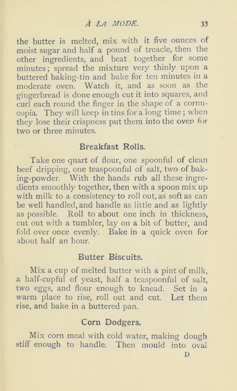 the butter is melted, mix with it five ounces of moist sugar and half a pound of treacle, then the other ingredients, and beat together for some minutes; spread the mixture very thinly upon a buttered baking-tin and bake for ten minutes in a moderate oven. Watch it, and as soon as the gingerbread is done enough cut it into squares, and curl each round the finger in the shape of a cornu- copia. They will keep in tins for a long time ; when they lose their crispness put them into the oven for two or three minutes. Breakfast Rolls. Take one quart of flour, one spoonful of clean beef dripping, one teaspoonful of salt, two of bak- ing-powder. With the hands rub all these ingre- dients smoothly together, then with a spoon mix up with milk to a consistency to roll out, as soft as can be well handled, and handle as little and as lightly as possible. Roll to about one inch in thickness, cut out with a tumbler, lay on a bit of butter, and fold over once evenly. Bake in a quick oven for about half an hour. Butter Biscuits. Mix a cup of melted butter with a pint of milk, a half-cupful of yeast, half a teaspoonful of salt, two eggs, and flour enough to knead. Set in a warm place to rise, roll out and cut. Let them rise, and bake in a buttered pan. Corn Dodgers. Mix corn meal with cold water, making dough stiff enough to handle. Then mould into oval D