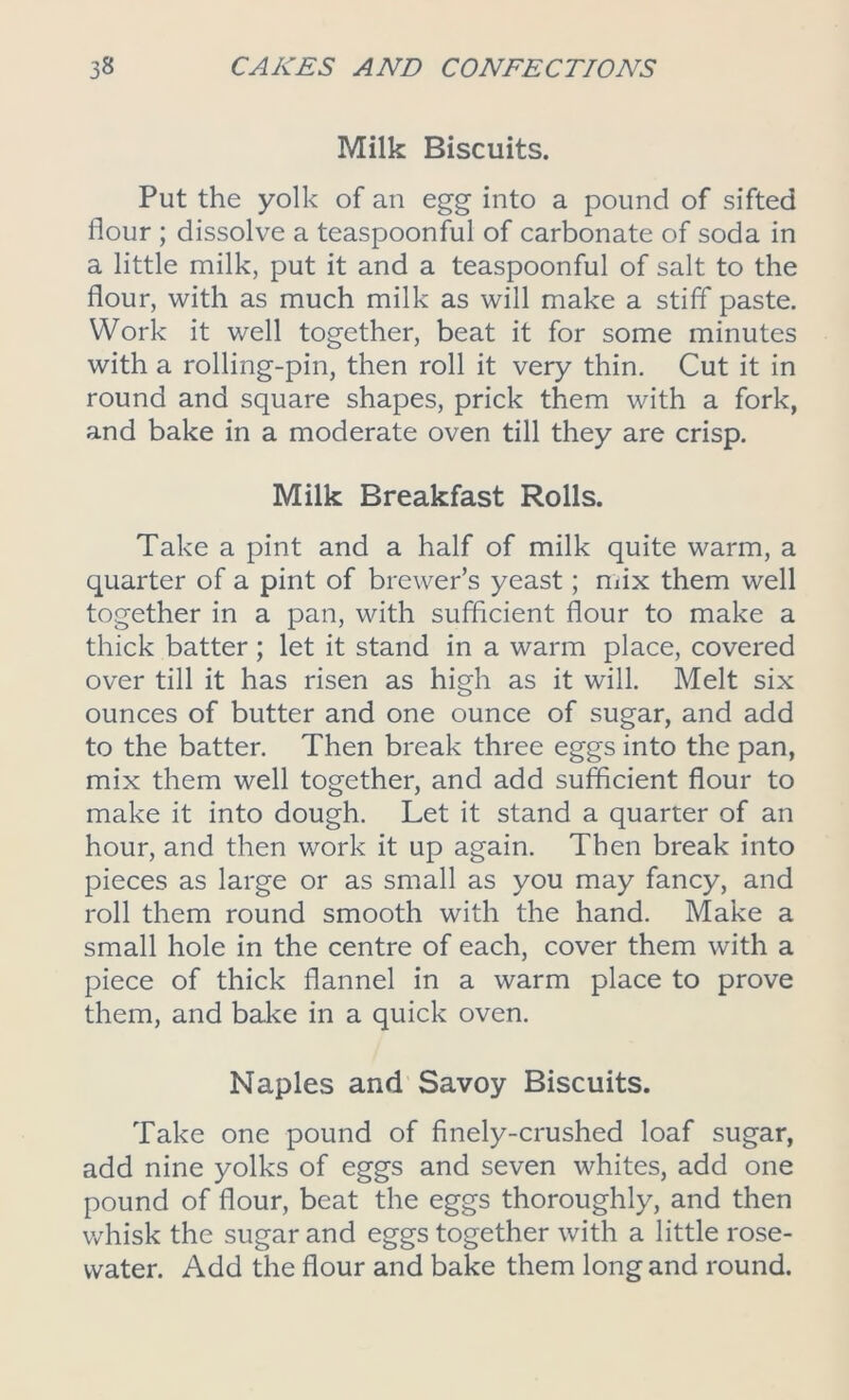 Milk Biscuits. Put the yolk of an egg into a pound of sifted flour ; dissolve a teaspoonful of carbonate of soda in a little milk, put it and a teaspoonful of salt to the flour, with as much milk as will make a stiff paste. Work it well together, beat it for some minutes with a rolling-pin, then roll it very thin. Cut it in round and square shapes, prick them with a fork, and bake in a moderate oven till they are crisp. Milk Breakfast Rolls. Take a pint and a half of milk quite warm, a quarter of a pint of brewer’s yeast; mix them well together in a pan, with sufficient flour to make a thick batter; let it stand in a warm place, covered over till it has risen as high as it will. Melt six ounces of butter and one ounce of sugar, and add to the batter. Then break three eggs into the pan, mix them well together, and add sufficient flour to make it into dough. Let it stand a quarter of an hour, and then work it up again. Then break into pieces as large or as small as you may fancy, and roll them round smooth with the hand. Make a small hole in the centre of each, cover them with a piece of thick flannel in a warm place to prove them, and bake in a quick oven. Naples and Savoy Biscuits. Take one pound of finely-crushed loaf sugar, add nine yolks of eggs and seven whites, add one pound of flour, beat the eggs thoroughly, and then whisk the sugar and eggs together with a little rose- water. Add the flour and bake them long and round.