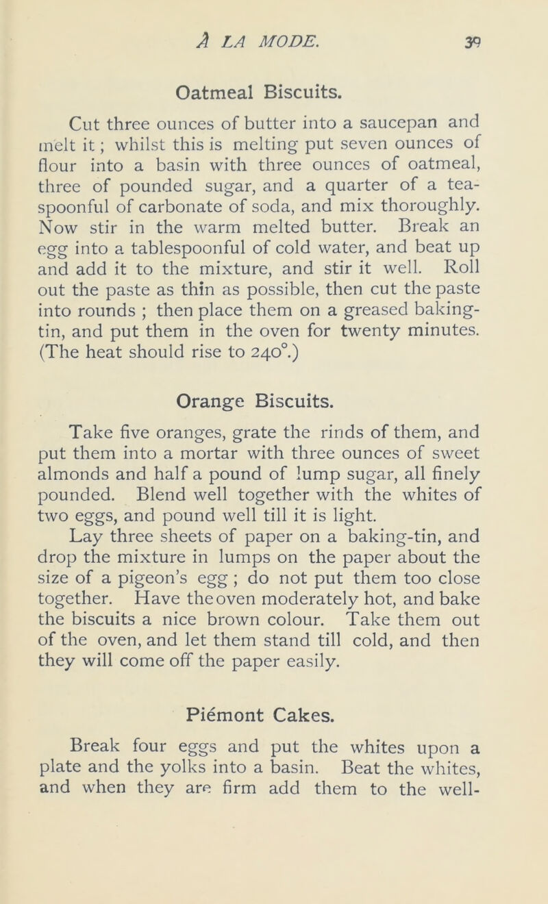 Oatmeal Biscuits. Cut three ounces of butter into a saucepan and melt it; whilst this is melting put seven ounces of flour into a basin with three ounces of oatmeal, three of pounded sugar, and a quarter of a tea- spoonful of carbonate of soda, and mix thoroughly. Now stir in the warm melted butter. Break an egg into a tablespoonful of cold water, and beat up and add it to the mixture, and stir it well. Roll out the paste as thin as possible, then cut the paste into rounds ; then place them on a greased baking- tin, and put them in the oven for twenty minutes. (The heat should rise to 240°) Orange Biscuits. Take five oranges, grate the rinds of them, and put them into a mortar with three ounces of sweet almonds and half a pound of lump sugar, all finely pounded. Blend well together with the whites of two eggs, and pound well till it is light. Lay three sheets of paper on a baking-tin, and drop the mixture in lumps on the paper about the size of a pigeon’s egg; do not put them too close together. Have the oven moderately hot, and bake the biscuits a nice brown colour. Take them out of the oven, and let them stand till cold, and then they will come off the paper easily. Piemont Cakes. Break four eggs and put the whites upon a plate and the yolks into a basin. Beat the whites, and when they are firm add them to the well-