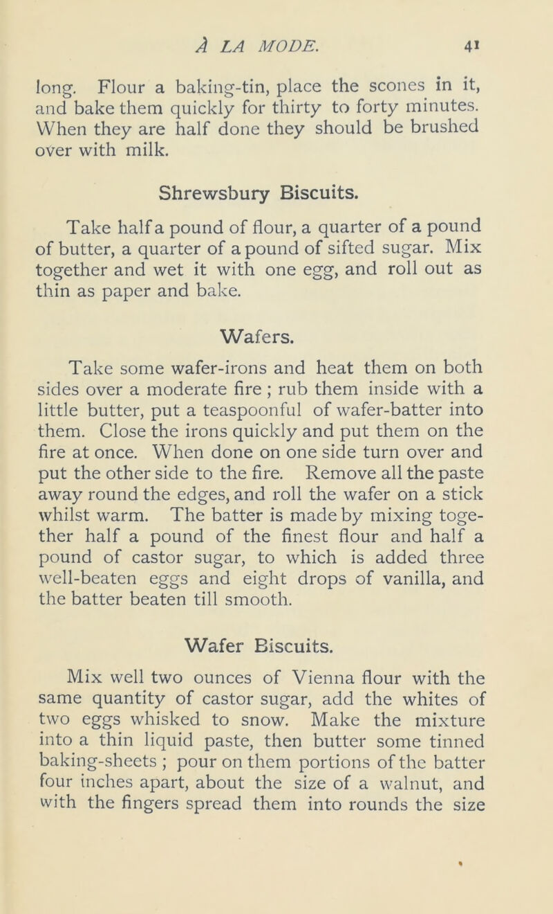 long. Flour a baking-tin, place the scones in it, and bake them quickly for thirty to forty minutes. When they are half done they should be brushed over with milk. Shrewsbury Biscuits. Take half a pound of flour, a quarter of a pound of butter, a quarter of a pound of sifted sugar. Mix together and wet it with one egg, and roll out as thin as paper and bake. Wafers. Take some wafer-irons and heat them on both sides over a moderate fire ; rub them inside with a little butter, put a teaspoonful of wafer-batter into them. Close the irons quickly and put them on the fire at once. When done on one side turn over and put the other side to the fire. Remove all the paste away round the edges, and roll the wafer on a stick whilst warm. The batter is made by mixing toge- ther half a pound of the finest flour and half a pound of castor sugar, to which is added three well-beaten eggs and eight drops of vanilla, and the batter beaten till smooth. Wafer Biscuits. Mix well two ounces of Vienna flour with the same quantity of castor sugar, add the whites of two eggs whisked to snow. Make the mixture into a thin liquid paste, then butter some tinned baking-sheets ; pour on them portions of the batter four inches apart, about the size of a walnut, and with the fingers spread them into rounds the size