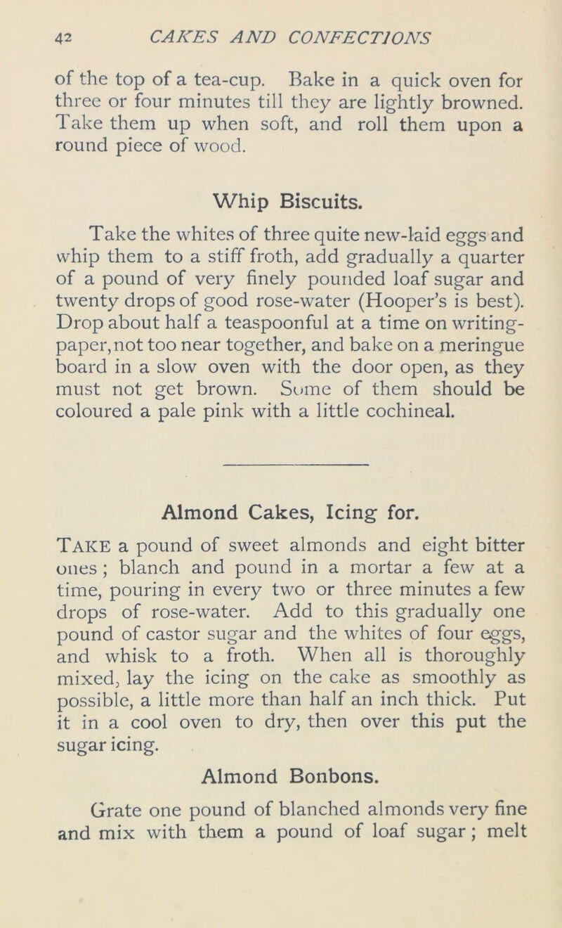 of the top of a tea-cup. Bake in a quick oven for three or four minutes till they are lightly browned. Take them up when soft, and roll them upon a round piece of wood. Whip Biscuits. Take the whites of three quite new-laid eggs and whip them to a stiff froth, add gradually a quarter of a pound of very finely pounded loaf sugar and twenty drops of good rose-water (Hooper’s is best). Drop about half a teaspoonful at a time on writing- paper, not too near together, and bake on a meringue board in a slow oven with the door open, as they must not get brown. Some of them should be coloured a pale pink with a little cochineal. Almond Cakes, Icing for. Take a pound of sweet almonds and eight bitter ones ; blanch and pound in a mortar a few at a time, pouring in every two or three minutes a few drops of rose-water. Add to this gradually one pound of castor sugar and the whites of four eggs, and whisk to a froth. When all is thoroughly mixed, lay the icing on the cake as smoothly as possible, a little more than half an inch thick. Put it in a cool oven to dry, then over this put the sugar icing. Almond Bonbons. Grate one pound of blanched almonds very fine and mix with them a pound of loaf sugar; melt