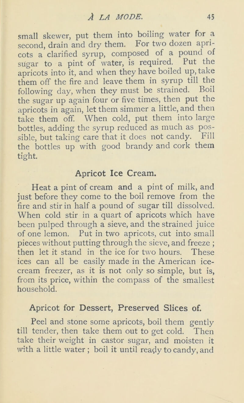 small skewer, put them into boiling water for a second, drain and dry them. For two dozen apri- cots a clarified syrup, composed of a pound of sugar to a pint of water, is required. Put the apricots into it, and when they have boiled up, take them off the fire and leave them in syrup till the following day, when they must be strained. Boil the sugar up again four or five times, then put the apricots in again, let them simmer a little, and then take them off. When cold, put them into large bottles, adding the syrup reduced as much as pos- sible, but taking care that it does not candy. Fill the bottles up with good brandy and cork them tight. Apricot Ice Cream. Heat a pint of cream and a pint of milk, and just before they come to the boil remove from the fire and stir in half a pound of sugar till dissolved. When cold stir in a quart of apricots which have been pulped through a sieve, and the strained juice of one lemon. Put in two apricots, cut into small pieces without putting through the sieve, and freeze ; then let it stand in the ice for two hours. These ices can all be easily made in the American ice- cream freezer, as it is not only so simple, but is, from its price, within the compass of the smallest household. Apricot for Dessert, Preserved Slices of. Peel and stone some apricots, boil them gently till tender, then take them out to get cold. Then take their weight in castor sugar, and moisten it with a little water ; boil it until ready to candy, and