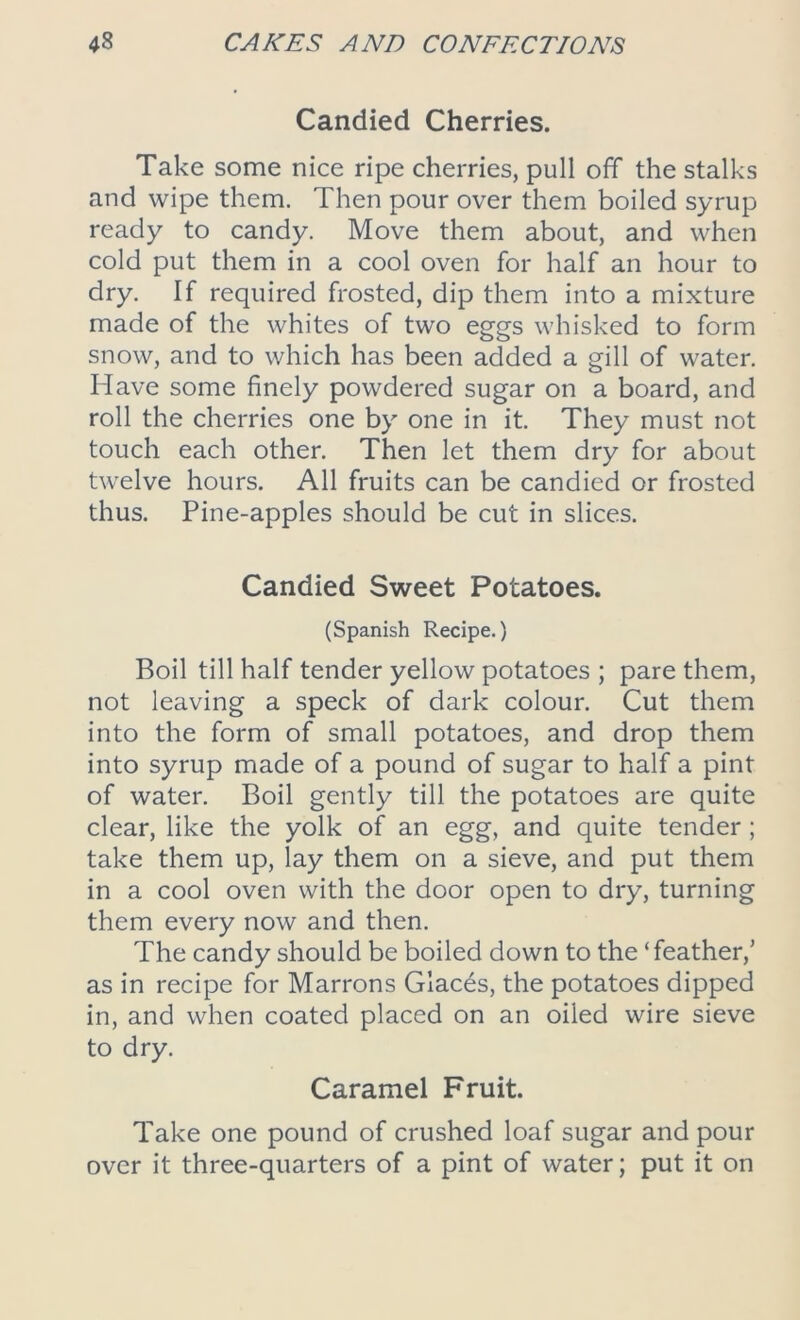 Candied Cherries. Take some nice ripe cherries, pull off the stalks and wipe them. Then pour over them boiled syrup ready to candy. Move them about, and when cold put them in a cool oven for half an hour to dry. If required frosted, dip them into a mixture made of the whites of two eggs whisked to form snow, and to which has been added a gill of water. Have some finely powdered sugar on a board, and roll the cherries one by one in it. They must not touch each other. Then let them dry for about twelve hours. All fruits can be candied or frosted thus. Pine-apples should be cut in slices. Candied Sweet Potatoes. (Spanish Recipe.) Boil till half tender yellow potatoes ; pare them, not leaving a speck of dark colour. Cut them into the form of small potatoes, and drop them into syrup made of a pound of sugar to half a pint of water. Boil gently till the potatoes are quite clear, like the yolk of an egg, and quite tender; take them up, lay them on a sieve, and put them in a cool oven with the door open to dry, turning them every now and then. The candy should be boiled down to the ‘feather,’ as in recipe for Marrons Glaces, the potatoes dipped in, and when coated placed on an oiled wire sieve to dry. Caramel Fruit. Take one pound of crushed loaf sugar and pour over it three-quarters of a pint of water; put it on