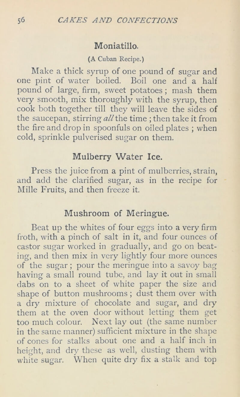 Moniatillo. (A Cuban Recipe.) Make a thick syrup of one pound of sugar and one pint of water boiled. Boil one and a half pound of large, firm, sweet potatoes ; mash them very smooth, mix thoroughly with the syrup, then cook both together till they will leave the sides of the saucepan, stirring all the time ; then take it from the fire and drop in spoonfuls on oiled plates ; when cold, sprinkle pulverised sugar on them. Mulberry Water Ice. Press the juice from a pint of mulberries, strain, and add the clarified sugar, as in the recipe for Mille Fruits, and then freeze it. Mushroom of Meringue. Beat up the whites of four eggs into a very firm froth, with a pinch of salt in it, and four ounces of castor sugar worked in gradually, and go on beat- ing, and then mix in very lightly four more ounces of the sugar ; pour the meringue into a savoy bag having a small round tube, and lay it out in small dabs on to a sheet of white paper the size and shape of button mushrooms ; dust them over with a dry mixture of chocolate and sugar, and dry them at the oven door without letting them get too much colour. Next lay out (the same number in the same manner) sufficient mixture in the shape of cones for stalks about one and a half inch in height, and dry these as well, dusting them with white sugar. When quite dry fix a stalk and top