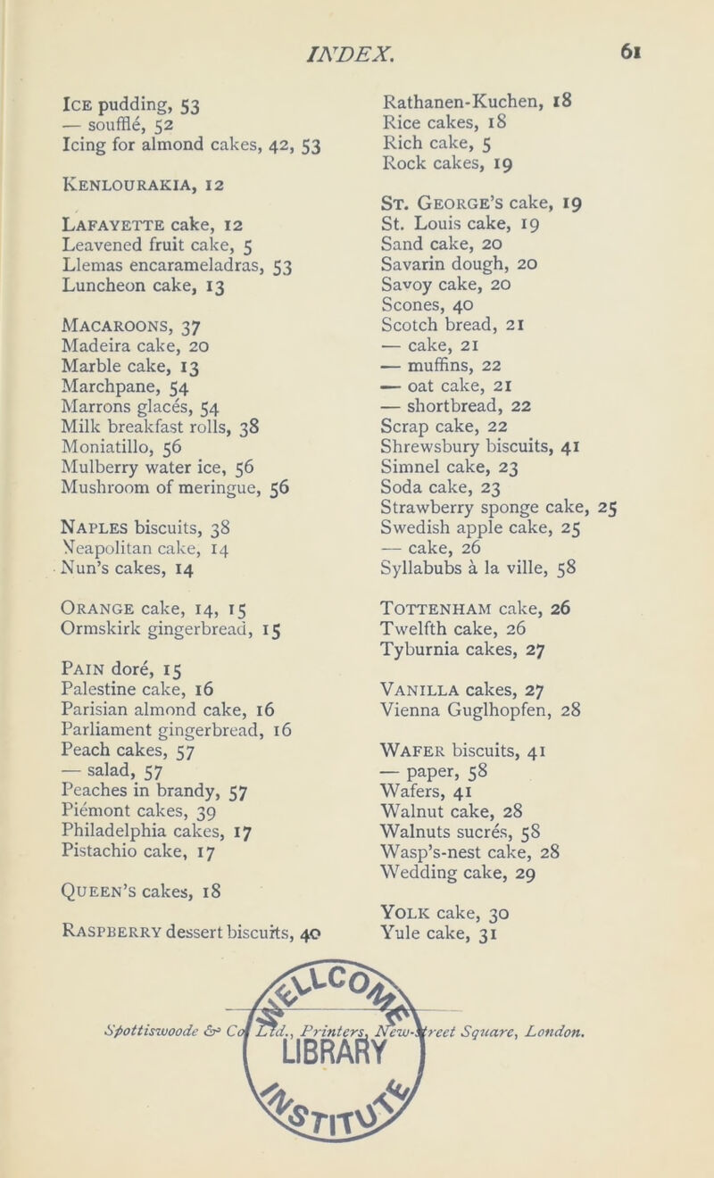 Ice pudding, 53 — souffle, 52 Icing for almond cakes, 42, 53 Kenlourakia, 12 Lafayette cake, 12 Leavened fruit cake, 5 Llemas encarameladras, 53 Luncheon cake, 13 Macaroons, 37 Madeira cake, 20 Marble cake, 13 Marchpane, 54 Marrons glaces, 54 Milk breakfast rolls, 38 Moniatillo, 56 Mulberry water ice, 56 Mushroom of meringue, 56 Naples biscuits, 38 Neapolitan cake, 14 Nun’s cakes, 14 Rathanen-Kuchen, 18 Rice cakes, 18 Rich cake, 5 Rock cakes, 19 St. George’s cake, 19 St. Louis cake, 19 Sand cake, 20 Savarin dough, 20 Savoy cake, 20 Scones, 40 Scotch bread, 21 — cake, 21 — muffins, 22 — oat cake, 21 — shortbread, 22 Scrap cake, 22 Shrewsbury biscuits, 41 Simnel cake, 23 Soda cake, 23 Strawberry sponge cake, 25 Swedish apple cake, 25 — cake, 26 Syllabubs a la ville, 58 Orange cake, 14, 15 Ormskirk gingerbread, 15 Pain dore, 15 Palestine cake, 16 Parisian almond cake, 16 Parliament gingerbread, 16 Peach cakes, 57 — salad, 57 Peaches in brandy, 57 Piemont cakes, 39 Philadelphia cakes, 17 Pistachio cake, 17 Queen’s cakes, 18 Raspberry dessert biscuits, 40 Tottenham cake, 26 Twelfth cake, 26 Tyburnia cakes, 27 Vanilla cakes, 27 Vienna Guglhopfen, 28 Wafer biscuits, 41 — paper, 58 Wafers, 41 Walnut cake, 28 Walnuts sucres, 58 Wasp’s-nest cake, 28 Wedding cake, 29 Yolk cake, 30 Yule cake, 31