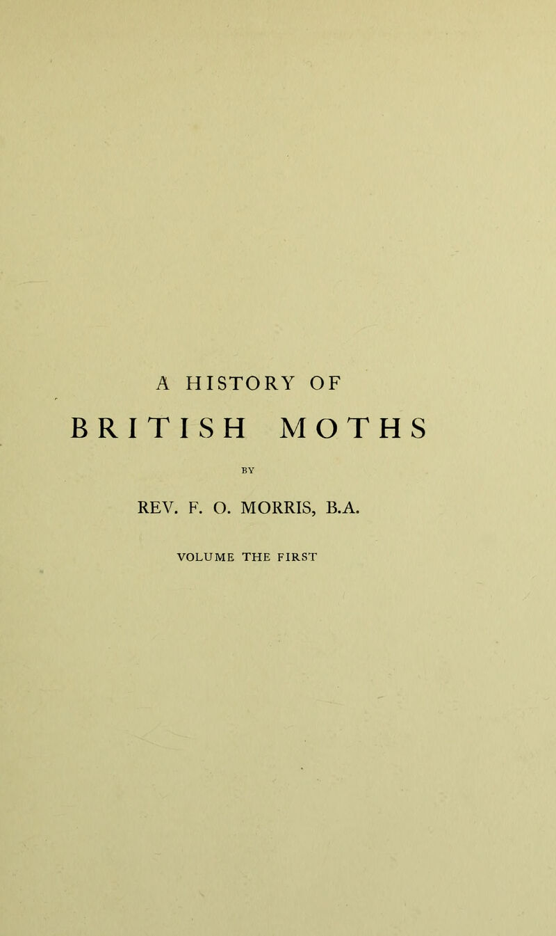 A HISTORY OF BRITISH MOTHS BY REV. F. O. MORRIS, B.A. VOLUME THE FIRST