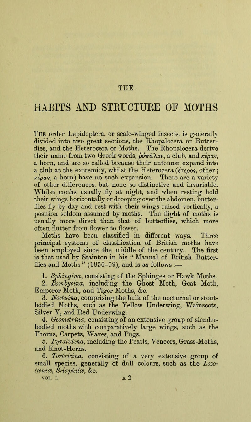 THE HABITS AND STRUCTURE OF MOTHS The order Lepidoptera, or scale-winged insects, is generally divided into two great sections, the Rhopalocera or Butter- flies, and the Heterocera or Moths. The Rhopalocera derive their name from two Greek words, poiraXov, a club, and /eepa?, a horn, and are so called because their antennae expand into a club at the extremity, whilst the Heterocera (erepo?, other; /cepa<?, a horn) have no such expansion. There are a variety of other differences, but none so distinctive and invariable. Whilst moths usually fly at night, and when resting hold their wings horizontally or drooping over the abdomen, butter- flies fly by day and rest with their wings raised vertically, a position seldom assumed by moths. The flight of moths is usually more direct than that of butterflies, which more often flutter from flower to flower. Moths have been classified in different ways. Three principal systems of classification of British moths have been employed since the middle of the century. The first is that used by Stainton in his “ Manual of British Butter- flies and Moths ” (1856-59), and is as follows :— 1. Sphingina, consisting of the Sphinges or Hawk Moths. 2. Bombycina, including the Ghost Moth, Goat Moth, Emperor Moth, and Tiger Moths, &c. 3. Noduina, comprising the bulk of the nocturnal or stout- bodied Moths, such as the Yellow Underwing, Wainscots, Silver Y, and Red Underwing. 4. Geometrina, consisting of an extensive group of slender- bodied moths with comparatively large wings, such as the Thorns, Carpets, Waves, and Pugs. 5. Pyralidina, including the Pearls, Veneers, Grass-Moths, and Knot-Horns. 6. Tortricina, consisting of a very extensive group of small species, generally of dull colours, such as the Lozo- tcenice, Sciaphilce, &c. VOL. i. a 2