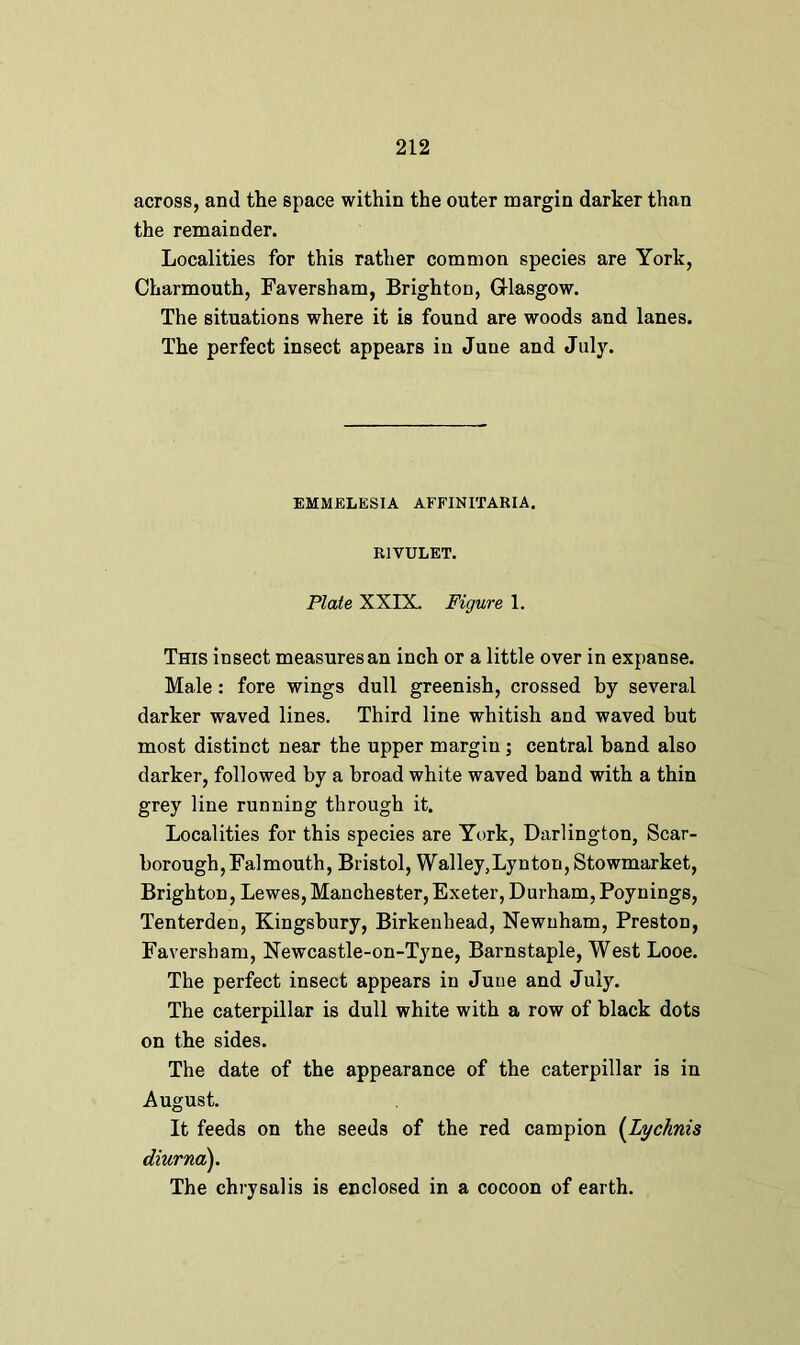 across, and the space within the outer margin darker than the remainder. Localities for this rather common species are York, Charmouth, Faversham, Brighton, Glasgow. The situations where it is found are woods and lanes. The perfect insect appears in June and July. EMMELESIA AFFINITARIA. RIVULET. Plate XXIX. Figure 1. This insect measures an inch or a little over in expanse. Male: fore wings dull greenish, crossed by several darker waved lines. Third line whitish and waved but most distinct near the upper margin ; central hand also darker, followed by a broad white waved band with a thin grey line running through it. Localities for this species are York, Darlington, Scar- borough, Falmouth, Bristol, Walley,Lynton, Stowmarket, Brighton, Lewes, Manchester, Exeter, Durham, Poynings, Tenterden, Kingsbury, Birkenhead, Newnham, Preston, Faversham, Newcastle-on-Tyne, Barnstaple, West Looe. The perfect insect appears in June and July. The caterpillar is dull white with a row of black dots on the sides. The date of the appearance of the caterpillar is in August. It feeds on the seeds of the red campion (Lychnis diurna). The chrysalis is enclosed in a cocoon of earth.