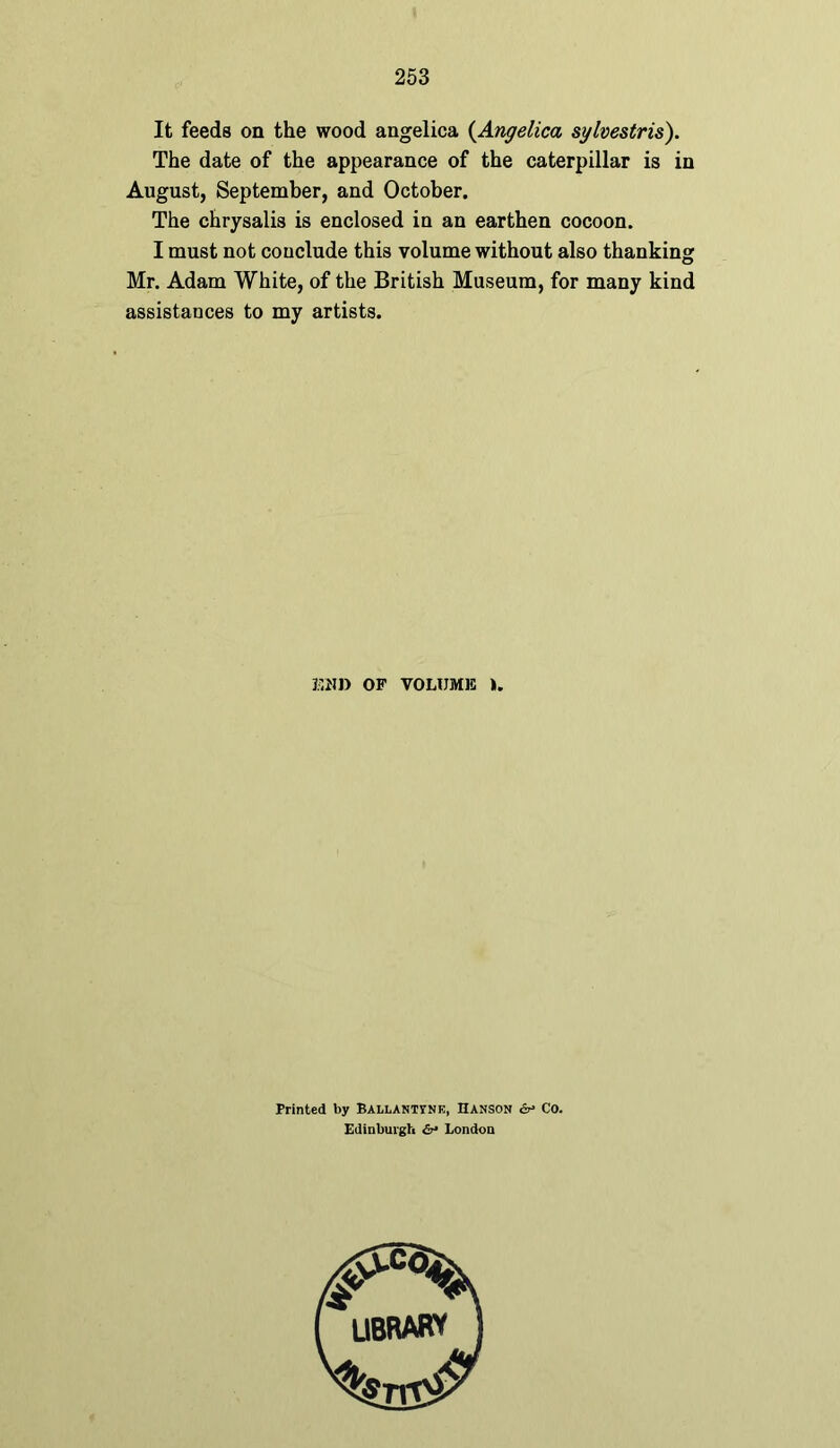 It feeds on the wood angelica (Angelica sylvestris). The date of the appearance of the caterpillar is in August, September, and October. The chrysalis is enclosed in an earthen cocoon. I must not conclude this volume without also thanking Mr. Adam White, of the British Museum, for many kind assistances to my artists. END OF VOLUME ». Printed by Ballanttne, Uanson & Co. Edinburgh &• London