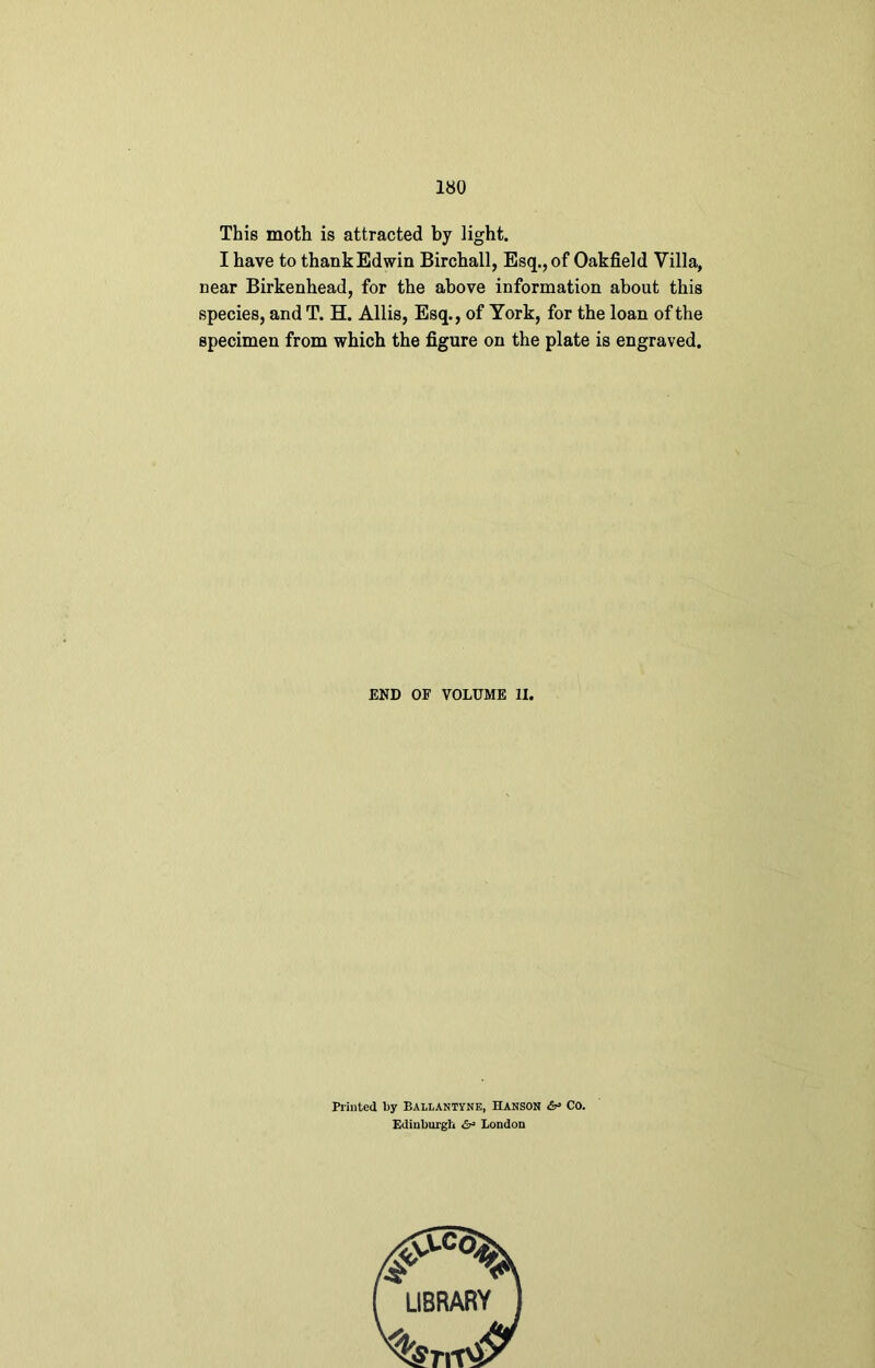 This moth is attracted by light. I have to thankEdwin Birchall, Esq., of Oakfield Villa, near Birkenhead, for the above information about this species, and T. H. Allis, Esq., of York, for the loan of the specimen from which the figure on the plate is engraved. END OF VOLUME II, Printed by Ballantyne, Hanson & Co. Edinburgh <&■» London