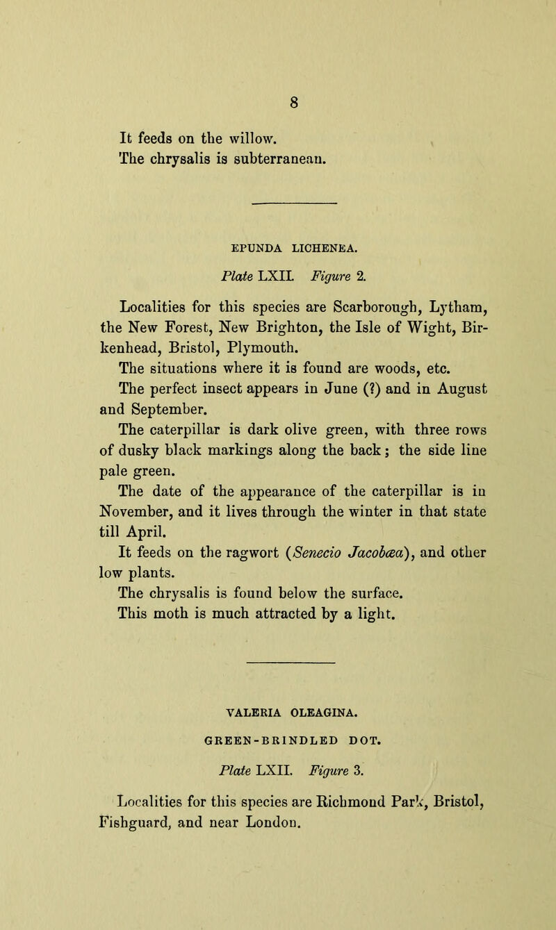 It feeds on the willow. The chrysalis is subterraneau. EPUNDA LICHENEA. Plate LXIL Figure 2. Localities for this species are Scarborough, Lytham, the New Forest, New Brighton, the Isle of Wight, Bir- kenhead, Bristol, Plymouth. The situations where it is found are woods, etc. The perfect insect appears in June (?) and in August and September. The caterpillar is dark olive green, with three rows of dusky black markings along the back; the side line pale green. The date of the appearance of the caterpillar is in November, and it lives through the winter in that state till April. It feeds on the ragwort (Senecio Jacobcea), and other low plants. The chrysalis is found below the surface. This moth is much attracted by a light. VALERIA OLEAGINA. GREEN-BRINDLED DOT. Plate LXIL Figure 3. Localities for this species are Richmond Park, Bristol, Fishguard, and near London.