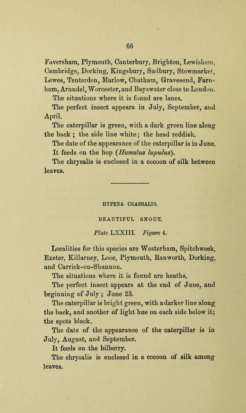 Faversham, Plymouth, Canterbury, Brighton, Lewisham, Cambridge, Dorking, Kingsbury, Sudbury, Stowmarkef, Lewes, Tenterden, Marlow, Chatham, Gravesend, Farn- ham, Arundel, Worcester,and Bayswater close to London. The situations where it is found are lanes. The perfect insect appears in July, September, and April. The caterpillar is green, with a dark green line along the back ; the side line white; the head reddish. The date of the appearance of the caterpillar is in June. It feeds on the hop (Humulus lupulus). The chrysalis is enclosed in a cocoon of silk between leaves. HYPENA CRASSALIS. BEAUTIFUL SNOUT. Plate LXXIII. Figure 4. Localities for this species are Westerham, Spitchweek, Exeter, Killarney, Looe, Plymouth, Ranworth, Dorking, and Carrick-on-Shannon. The situations where it is found are heaths. The perfect insect appears at the end of June, and beginning of July ; June 23. The caterpillar is bright green, with adarker line along the back, and another of light hue on each side below it; the spots black. The date of the appearance of the caterpillar is in July, August, and September. It feeds on the bilberry. The chrysalis is enclosed in a cocoon of silk among leaves.