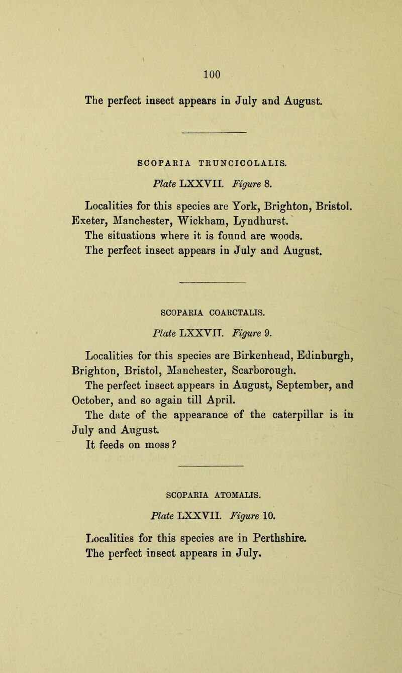 The perfect insect appears in July and August. SCOPARIA TRUNCICOLALIS. Plate LXXYII. Figure 8. Localities for this species are York, Brighton, Bristol. Exeter, Manchester, Wickham, Lyndhurst. The situations where it is found are woods. The perfect insect appears in July and August. SCOPARIA COARCTALIS. Plate LXXYII. Figured. Localities for this species are Birkenhead, Edinburgh, Brighton, Bristol, Manchester, Scarborough. The perfect insect appears in August, September, and October, and so again till April. The date of the appearance of the caterpillar is in July and August. It feeds on moss ? SCOPARIA ATOMALIS. Plate LXXYII. Figure 10. Localities for this species are in Perthshire.