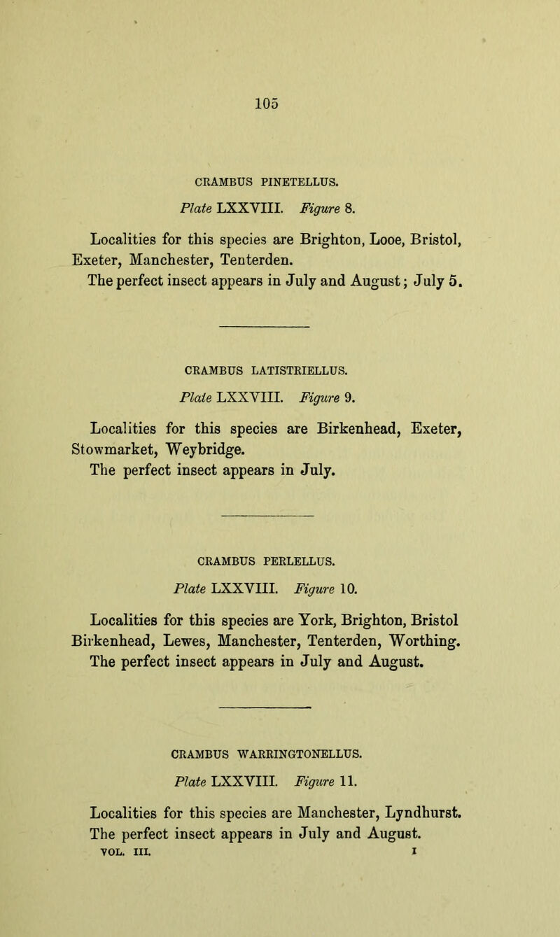 CRAMBUS PINETELLUS. Plate LXXYIII. Figure 8. Localities for this species are Brighton, Looe, Bristol, Exeter, Manchester, Tenterden. The perfect insect appears in July and August; July 5. CRAMBUS LATISTRIELLUS. Plate LXXYIII. Figure 9. Localities for this species are Birkenhead, Exeter, Stowmarket, Weybridge. The perfect insect appears in July. CRAMBUS PERLELLUS. Plate LXXYIII. Figure 10. Localities for this species are York, Brighton, Bristol Birkenhead, Lewes, Manchester, Tenterden, Worthing. The perfect insect appears in July and August. CRAMBUS WARRINGTONELLUS. Plate LXXVIII. Figure 11. Localities for this species are Manchester, Lyndhurst. The perfect insect appears in July and August. VOL. III. i