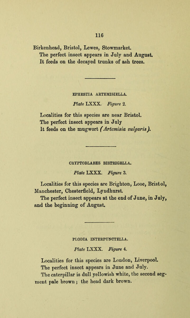 Birkenhead, Bristol, Lewes, Stowmarket. The perfect insect appears in July and August. It feeds on the decayed trunks of ash trees. EPHESTIA ARTEMISIELLA. Plate LXXX. Figure 2. Localities for this species are near Bristol. The perfect insect appears in July It feeds on the mugwort (Artemisia vulgaris). CRYPTOBLABES BISTRIGELLA. Plate LXXX. Figure 3. Localities for this species are Brighton, Looe, Bristol, Manchester, Chesterfield, Lyndhurst. The perfect insect appears at the end of June, in July, and the beginning of August. PLODIA INTERPUNCTELLA. Plate LXXX. Figure 4. Localities for this species are London, Liverpool. The perfect insect appears in June and July. The caterpillar is dull yellowish white, the second seg- ment pale brown ; the head dark brown.