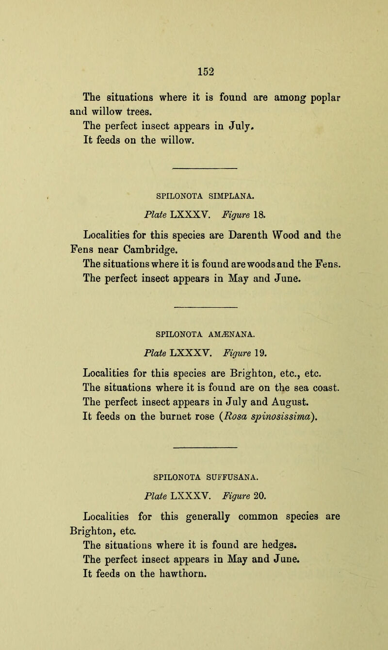 The situations where it is found are among poplar and willow trees. The perfect insect appears in July. It feeds on the willow. SPILONOTA SIMPLANA. Plate LXXXY. Figure 18. Localities for this species are Darenth Wood and the Fens near Cambridge. The situations where it is found are woods and the Fens. The perfect insect appears in May and June. SPILONOTA AM^ENANA. Plate LXXXV. Figure 19. Localities for this species are Brighton, etc., etc. The situations where it is found are on the sea coast. The perfect insect appears in July and August. It feeds on the burnet rose (Rosa spinosissima). SPILONOTA SUFFUSANA. Plate LXXXY. Figure 20. Localities for this generally common species are Brighton, etc. The situations where it is found are hedges. The perfect insect appears in May and June. It feeds on the hawthorn.