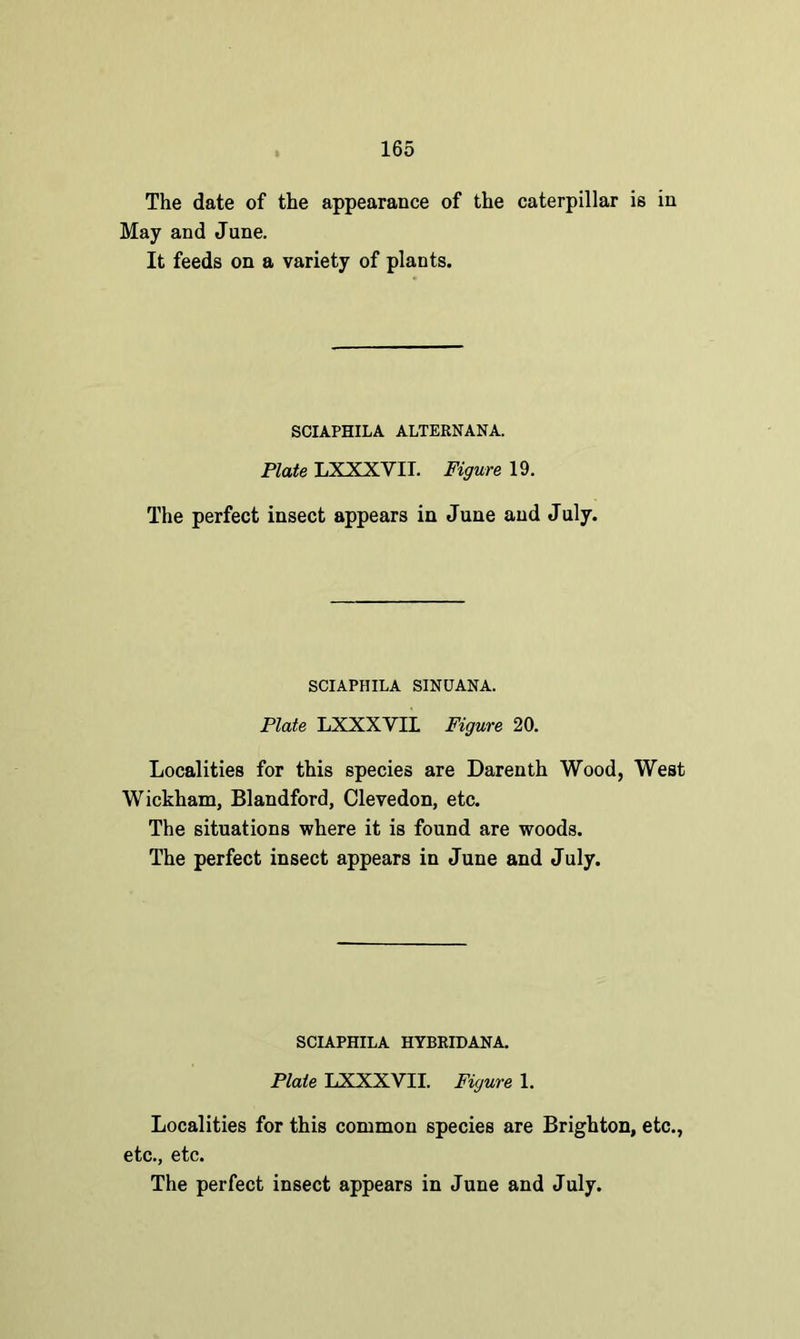 The date of the appearance of the caterpillar is in May and June. It feeds on a variety of plants. SCIAPHILA ALTERNANA. Plate LXXXVII. Figure 19. The perfect insect appears in June and July. SCIAPHILA SINUANA. Plate LXXXVII Figure 20. Localities for this species are Darenth Wood, West Wickham, Blandford, Clevedon, etc. The situations where it is found are woods. The perfect insect appears in June and July. SCIAPHILA HYBRIDANA. Plate LXXXVII. Figure 1. Localities for this common species are Brighton, etc., etc., etc.