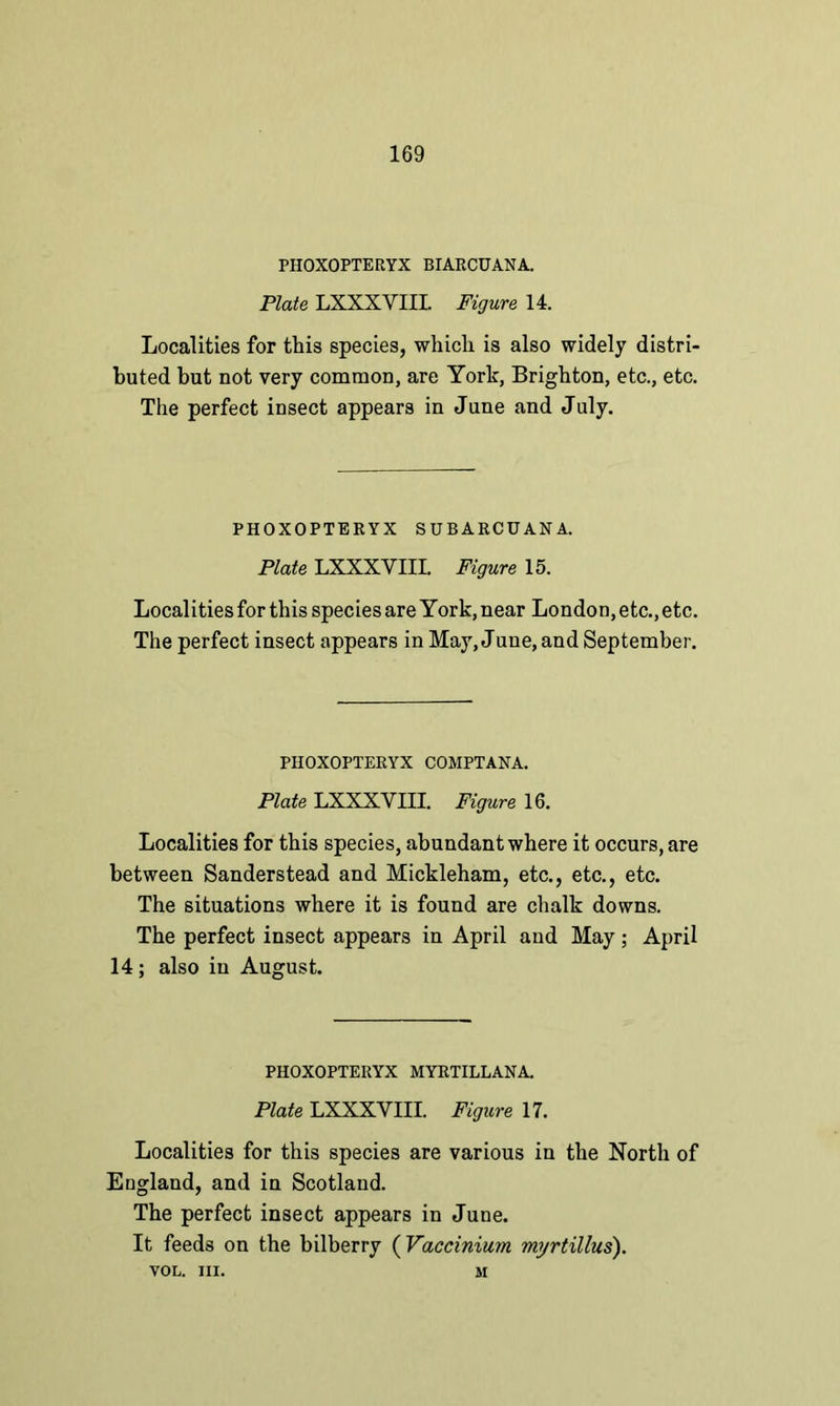 PHOXOPTERYX BIARCUANA. Plate LXXXYIII. Figure 14. Localities for this species, which is also widely distri- buted but not very common, are York, Brighton, etc., etc. The perfect insect appears in June and July. PHOXOPTERYX SUBARCUANA. Plate LXXXYIII. Figure 15. Localities for this species are York, near London, etc., etc. The perfect insect appears in May, June, and September. PHOXOPTERYX COMPTANA. Plate LXXXYIII. Figure 16. Localities for this species, abundant where it occurs, are between Sanderstead and Mickleham, etc., etc., etc. The situations where it is found are chalk downs. The perfect insect appears in April and May; April 14 ; also in August. PHOXOPTERYX MYRTILLANA. Plate LXXXVIII. Figure 17. Localities for this species are various in the North of England, and in Scotland. The perfect insect appears in June. It feeds on the bilberry (Vactinium myrtillus). VOL. III. M