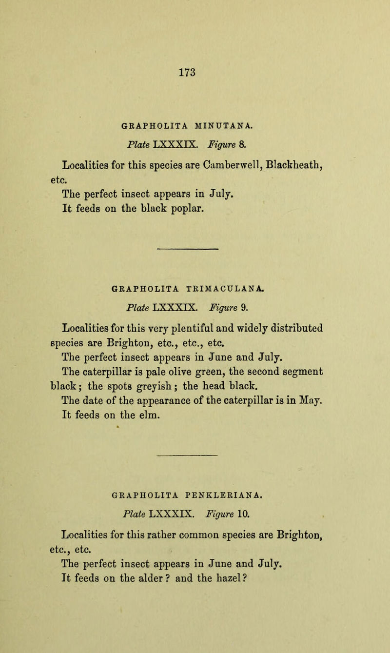 GRAPHOLITA MINUTANA. Plate LXXXIX. Figure 8. Localities for this species are Camberwell, Blackheath, etc. The perfect insect appears in July. It feeds on the black poplar. GRAPHOLITA TRIMACULANA. Plate LXXXIX. Figure 9. Localities for this very plentiful and widely distributed species are Brighton, etc., etc., etc. The perfect insect appears in June and July. The caterpillar is pale olive green, the second segment black; the spots greyish; the head black. The date of the appearance of the caterpillar is in May. It feeds on the elm. GRAPHOLITA PENKLBRIANA. Plate LXXXIX. Figure 10. Localities for this rather common species are Brighton, etc., etc. The perfect insect appears in June and July. It feeds on the alder? and the hazel?