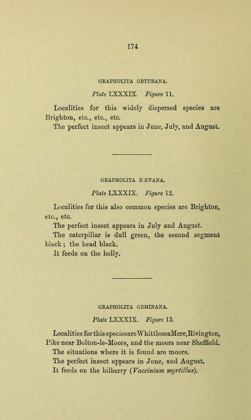 GRAPHOLITA OBTUSANA. Plate LXXXIX. Figure 11. Localities for this widely dispersed species are Brighton, etc., etc., etc. The perfect insect appears in June, July, and August. GRAPHOLITA K.EVANA. Plate LXXXIX. Figure 12. Localities for this also common species are Brighton, etc., etc. The perfect insect appears in July and August. The caterpillar is dull green, the second segment black ; the head black. It feeds on the holly. GRAPHOLITA GEMINANA. Plate LXXXIX. Figure 13. Localities for this speciesareWhittleseaMere,Bivington, Pike near Bolton-le-Moors, and the moors near Sheffield. The situations where it is found are moors. The perfect insect appears in June, and August. It feeds on the bilberry (Vaccinium myrtillus).