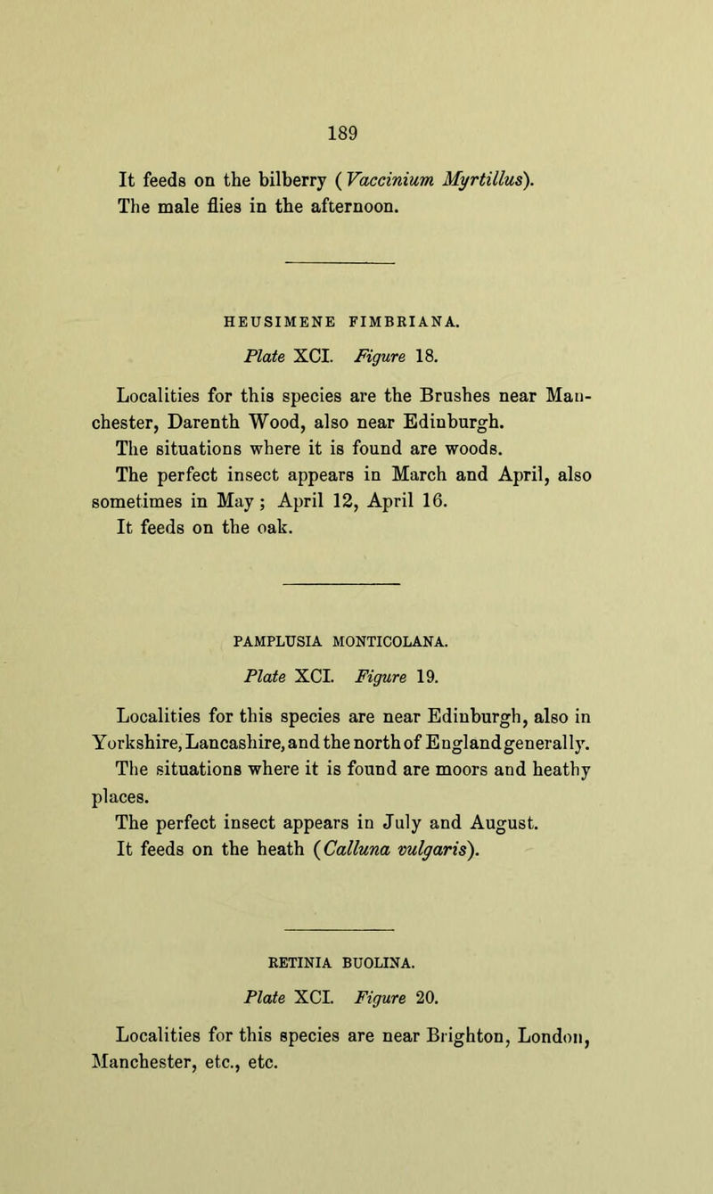 It feeds on the bilberry ( Vaccinium Myrtillus). The male flies in the afternoon. HEUSIMENE FIMBRIANA. Plate XCI. Figure 18. Localities for this species are the Brushes near Man- chester, Darenth Wood, also near Edinburgh. The situations where it is found are woods. The perfect insect appears in March and April, also sometimes in May; April 12, April 16. It feeds on the oak. PAMPLUSIA MONTICOLANA. Plate XCI. Figure 19. Localities for this species are near Edinburgh, also in Yorkshire, Lancashire, and the north of England generally. The situations where it is found are moors and heathy places. The perfect insect appears in July and August. It feeds on the heath (Calluna vulgaris). RETINIA BUOLINA. Plate XCI. Figure 20. Localities for this species are near Brighton, London, Manchester, etc., etc.