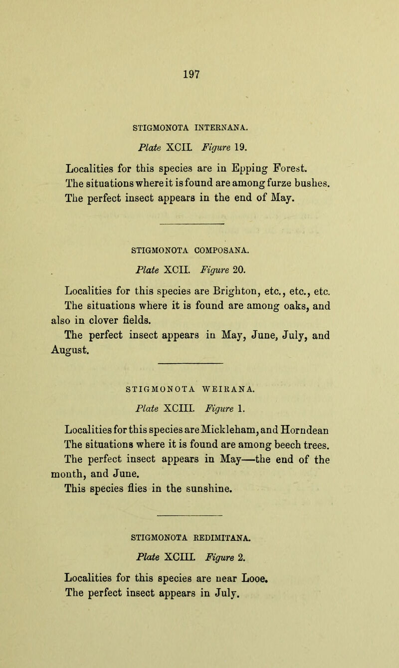 STIGMONOTA INTERNANA. Plate XCIL Figure 19. Localities for this species are in Epping Forest. The situations where it is found are among furze bushes. The perfect insect appears in the end of May. STIGMONOTA COMPOSANA. Plate XCII. Figure 20. Localities for this species are Brighton, etc., etc., etc. The situations where it is found are among oaks, and also in clover fields. The perfect insect appears in May, June, July, and August. STIGMONOTA WEI RAN A. Plate XCIII. Figure 1. Localities for this species are Mickleham, and Horndean The situations where it is found are among beech trees. The perfect insect appears in May—the end of the month, and June. This species flies in the sunshine. STIGMONOTA REDIMITANA. Plate XCILL Figure 2. Localities for this species are near Looe.