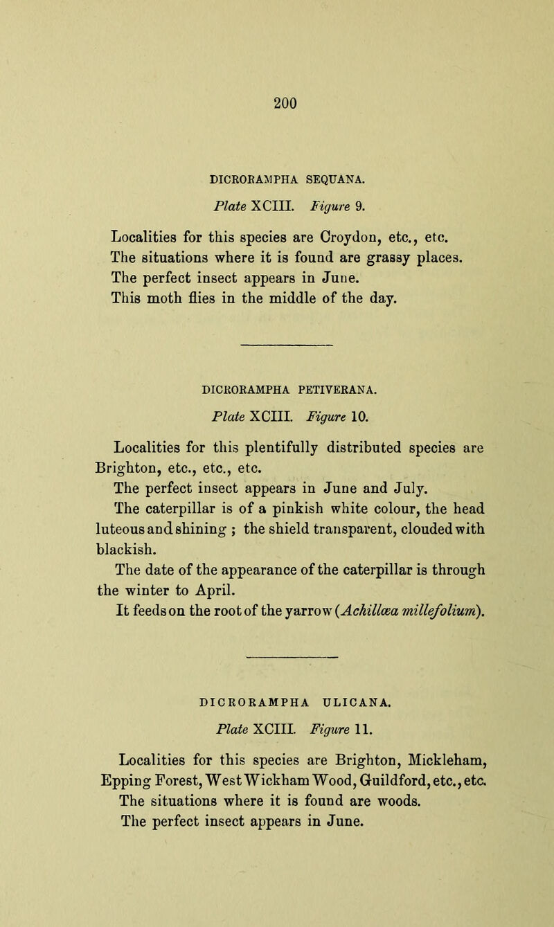 DICRORAMPHA SEQUANA. Plate XCIII. Figure 9. Localities for this species are Croydon, etc., etc. The situations where it is found are grassy places. The perfect insect appears in June. This moth flies in the middle of the day. DICRORAMPHA PETIVERANA. Plate XCIII. Figure 10. Localities for this plentifully distributed species are Brighton, etc., etc., etc. The perfect insect appears in June and July. The caterpillar is of a pinkish white colour, the head luteous and shining ; the shield transparent, clouded with blackish. The date of the appearance of the caterpillar is through the winter to April. It feeds on the root of the yarrow {Ackillcea millefolium). DICRORAMPHA ULICANA. Plate XCIII. Figure 11. Localities for this species are Brighton, Mickleham, Epping Forest, West W ickham W ood, Guildford, etc., etc. The situations where it is found are woods.