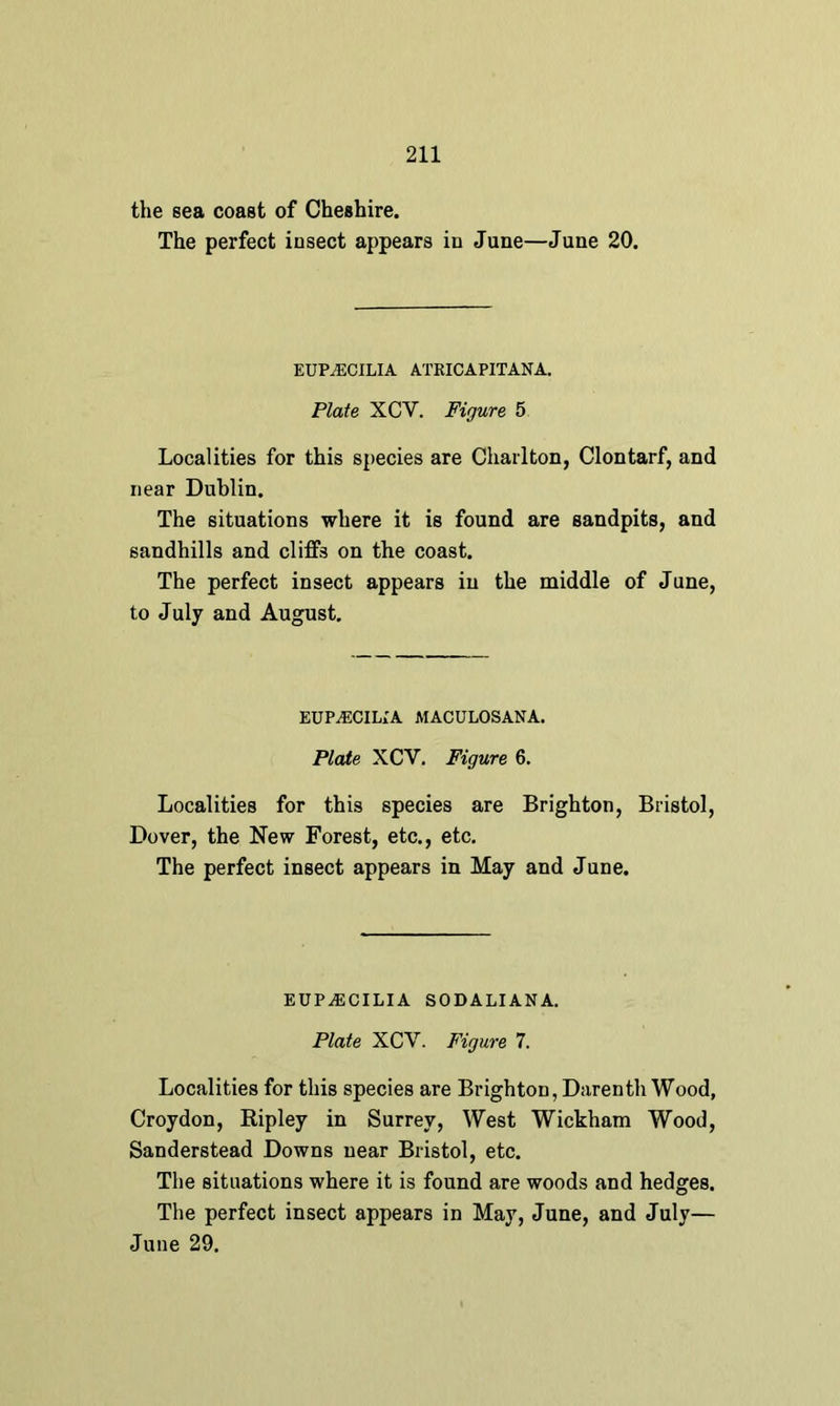 the sea coast of Cheshire. The perfect insect appears in June—June 20. EUPiECILIA ATRICAPITANA. Plate XCY. Figure 5 Localities for this species are Charlton, Clontarf, and near Dublin. The situations where it is found are sandpits, and sandhills and cliffs on the coast. The perfect insect appears in the middle of June, to July and August. EUP^CILIA MACULOSANA. Plate XCY. Figure 6. Localities for this species are Brighton, Bristol, Dover, the New Forest, etc., etc. The perfect insect appears in May and June. EUP^ECILIA SODALI AN A. Plate XCY. Figure 7. Localities for this species are Brighton, Darenth Wood, Croydon, Ripley in Surrey, West Wickham Wood, Sanderstead Downs near Bristol, etc. The situations where it is found are woods and hedges. The perfect insect appears in May, June, and July— June 29.