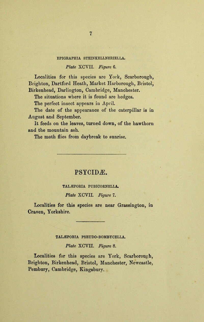 EPIGRAPHIA STEINKELLNERIELLA. Plate XCVII. Figure 6. Localities for this species are York, Scarborough, Brighton, Dartford Heath, Market Harborough, Bristol, Birkenhead, Darlington, Cambridge, Manchester. The situations where it is found are hedges. The perfect insect appears in April. The date of the appearance of the caterpillar is in August and September. It feeds on the leaves, turned down, of the hawthorn and the mountain ash. The moth flies from daybreak to sunrise. PSYCIDiE. TALuEPORIA PUBICORNELLA. Plate XCVII. Figure 7. Localities for this species are near Grassington, in Craven, Yorkshire. TALA3PORIA PSEUDO-BOMBYCELLA. Plate XCVII. Figure 8. Localities for this species are York, Scarborough, Brighton, Birkenhead, Bristol, Manchester, Newcastle, Pembury, Cambridge, Kingsbury.