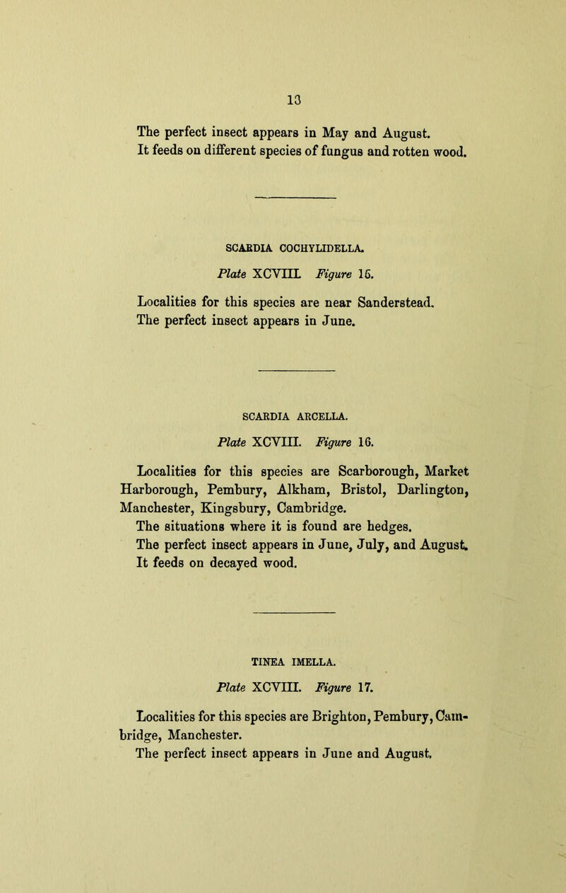 13 The perfect insect appears in May and August. It feeds on different species of fungus and rotten wood. SCARDIA COCHYUDELLA. Plate XCVIIL Figure 16. Localities for this species are near Sanderstead. The perfect insect appears in June. SCARDIA ARCELLA. Plate XCVIIL Figure 16. Localities for this species are Scarborough, Market Harborough, Pembury, Alkham, Bristol, Darlington, Manchester, Kingsbury, Cambridge. The situations where it is found are hedges. The perfect insect appears in June, July, and August. It feeds on decayed wood. TINEA IMELLA. Plate XCVIII. Figure 17. Localities for this species are Brighton, Pembury, Cam- bridge, Manchester.