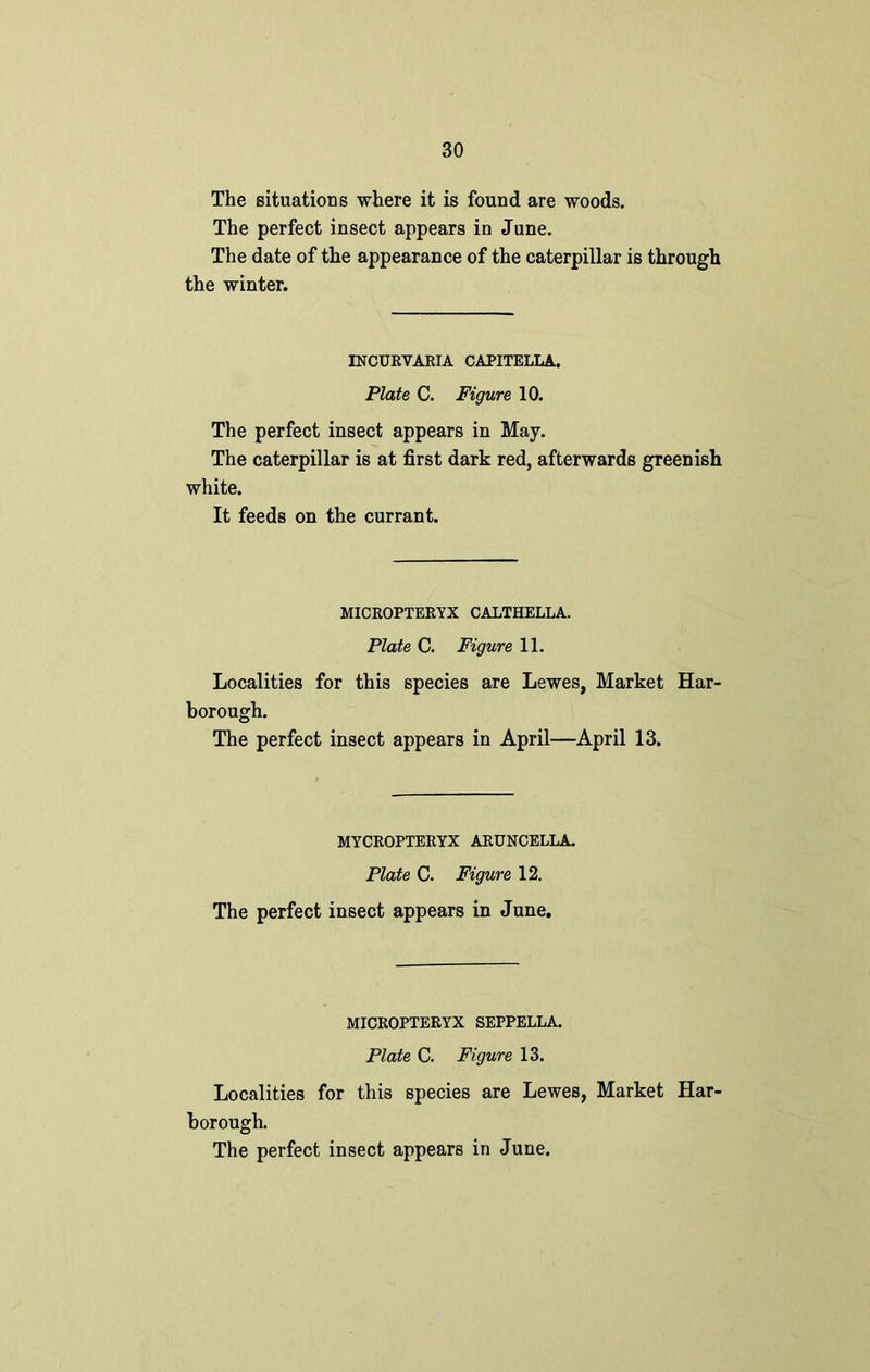 The situations where it is found are woods. The perfect insect appears in June. The date of the appearance of the caterpillar is through the winter. INCURVARIA CAPITELLA, Plate C. Figure 10. The perfect insect appears in May. The caterpillar is at first dark red, afterwards greenish white. It feeds on the currant. MICROPTERYX CALTHELLA. Plate C. Figure 11. Localities for this species are Lewes, Market Har- borough. The perfect insect appears in April—April 13. MYCROPTERYX ARUNCELLA. Plate C. Figure 12. The perfect insect appears in June. MICROPTERYX SEPPELLA. Plate C. Figure 13. Localities for this species are Lewes, Market Har- borough.
