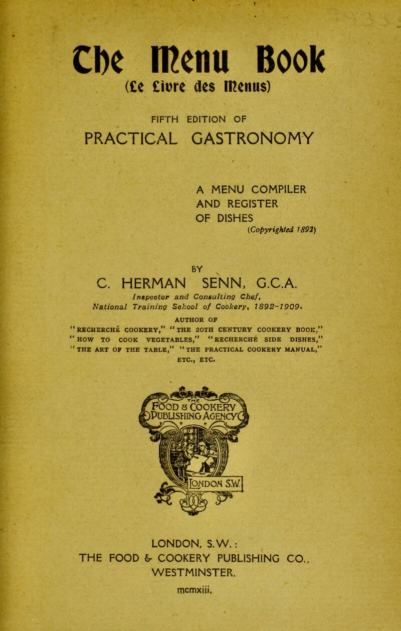 Cbe rnenu Book (£e £ii)re de$ menus) FIFTH EDITION OF PRACTICAL GASTRONOMY A MENU COMPILER AND REGISTER OF DISHES (Copyrighted 1892) BY C. HERMAN SENN, G.C.A. Inapeotor and Consulting Chef, National Training School of Cookery, 1892-1909, AUTHOR OF ‘recherche cookery,” “the 20TH CENTURY COOKERY BOOK,” ‘how to cook VEGETABLES,” “RECHERCHE SIDE DISHES, ‘the art of THE TABLE,” “THE PRACTICAL COOKERY MANUAL,” ETC., ETC. LONDON, S.W.: THE FOOD COOKERY PUBLISHING CO., WESTMINSTER. mcmxiu,